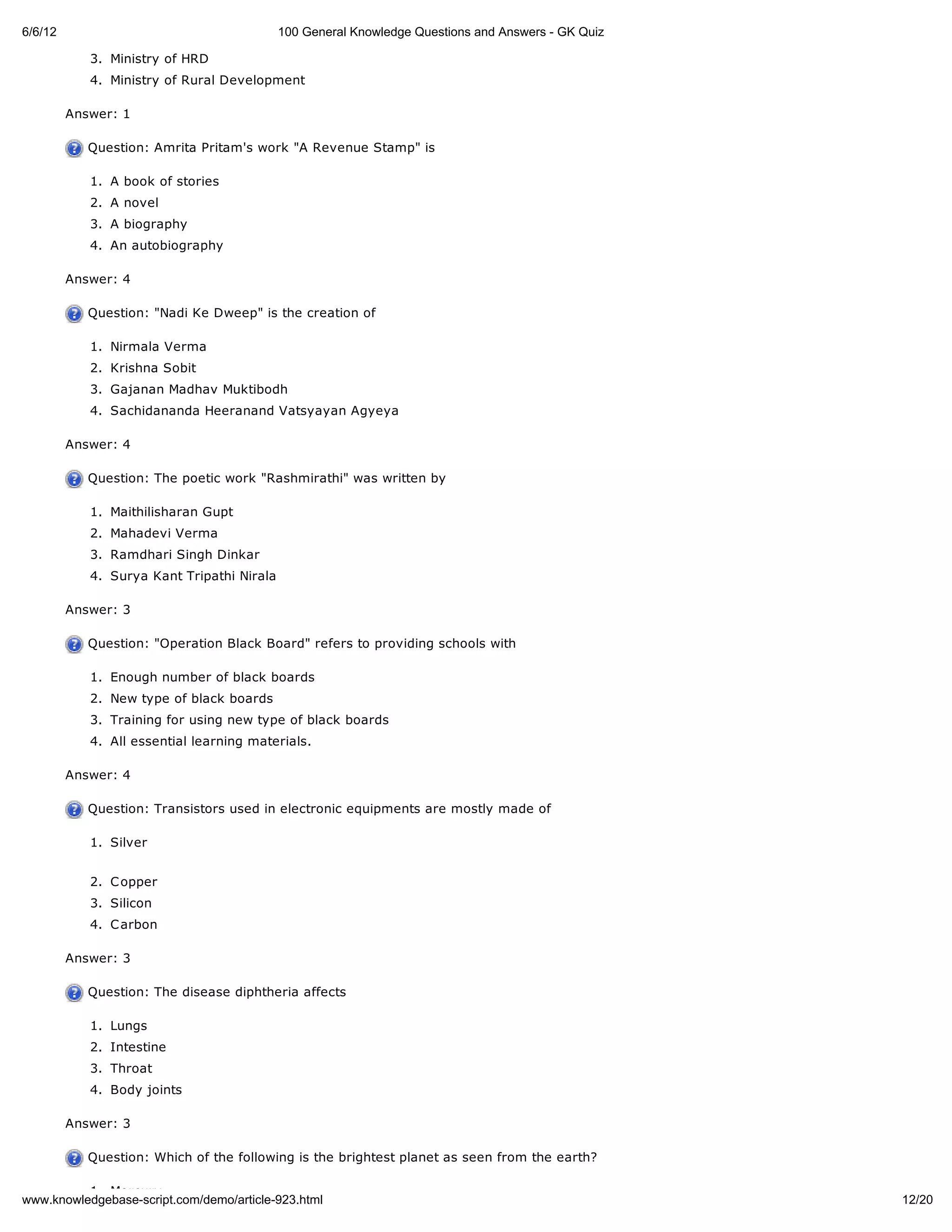 6/6/12                                      100 General Knowledge Questions and Answers - GK Quiz

            3. Ministry of HRD
            4. Ministry of Rural Development

         Answer: 1

            Question: Amrita Pritam's work "A Revenue Stamp" is

            1. A book of stories
            2. A novel
            3. A biography
            4. An autobiography

         Answer: 4

            Question: "Nadi Ke Dweep" is the creation of

            1. Nirmala Verma
            2. Krishna Sobit
            3. Gajanan Madhav Muktibodh
            4. Sachidananda Heeranand Vatsyayan Agyeya

         Answer: 4

            Question: The poetic work "Rashmirathi" was written by

            1. Maithilisharan Gupt
            2. Mahadevi Verma
            3. Ramdhari Singh Dinkar
            4. Surya Kant Tripathi Nirala

         Answer: 3

            Question: "Operation Black Board" refers to providing schools with

            1. Enough number of black boards
            2. New type of black boards
            3. Training for using new type of black boards
            4. All essential learning materials.

         Answer: 4

            Question: Transistors used in electronic equipments are mostly made of

            1. Silver


            2. C opper
            3. Silicon
            4. C arbon

         Answer: 3

            Question: The disease diphtheria affects

            1. Lungs
            2. Intestine
            3. Throat
            4. Body joints

         Answer: 3

            Question: Which of the following is the brightest planet as seen from the earth?

          1. Mercury
www.knowledgebase-script.com/demo/article-923.html                                                  12/20
 
