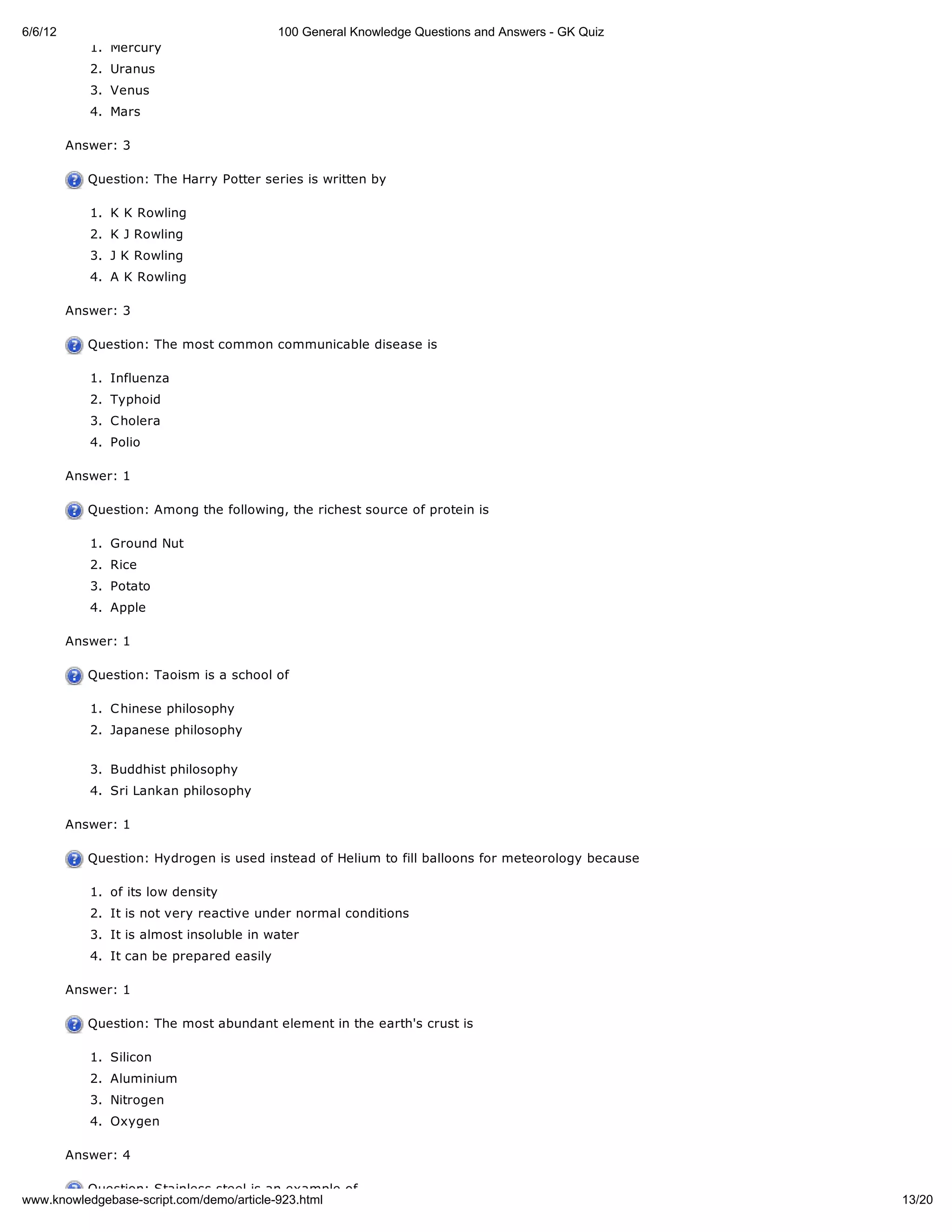 6/6/12                                     100 General Knowledge Questions and Answers - GK Quiz
            1. Mercury
            2. Uranus
            3. Venus
            4. Mars

         Answer: 3

            Question: The Harry Potter series is written by

            1. K K Rowling
            2. K J Rowling
            3. J K Rowling
            4. A K Rowling

         Answer: 3

            Question: The most common communicable disease is

            1. Influenza
            2. Typhoid
            3. C holera
            4. Polio

         Answer: 1

            Question: Among the following, the richest source of protein is

            1. Ground Nut
            2. Rice
            3. Potato
            4. Apple

         Answer: 1

            Question: Taoism is a school of

            1. C hinese philosophy
            2. Japanese philosophy


            3. Buddhist philosophy
            4. Sri Lankan philosophy

         Answer: 1

            Question: Hydrogen is used instead of Helium to fill balloons for meteorology because

            1. of its low density
            2. It is not very reactive under normal conditions
            3. It is almost insoluble in water
            4. It can be prepared easily

         Answer: 1

            Question: The most abundant element in the earth's crust is

            1. Silicon
            2. Aluminium
            3. Nitrogen
            4. Oxygen

         Answer: 4

          Question: Stainless steel is an example of
www.knowledgebase-script.com/demo/article-923.html                                                  13/20
 