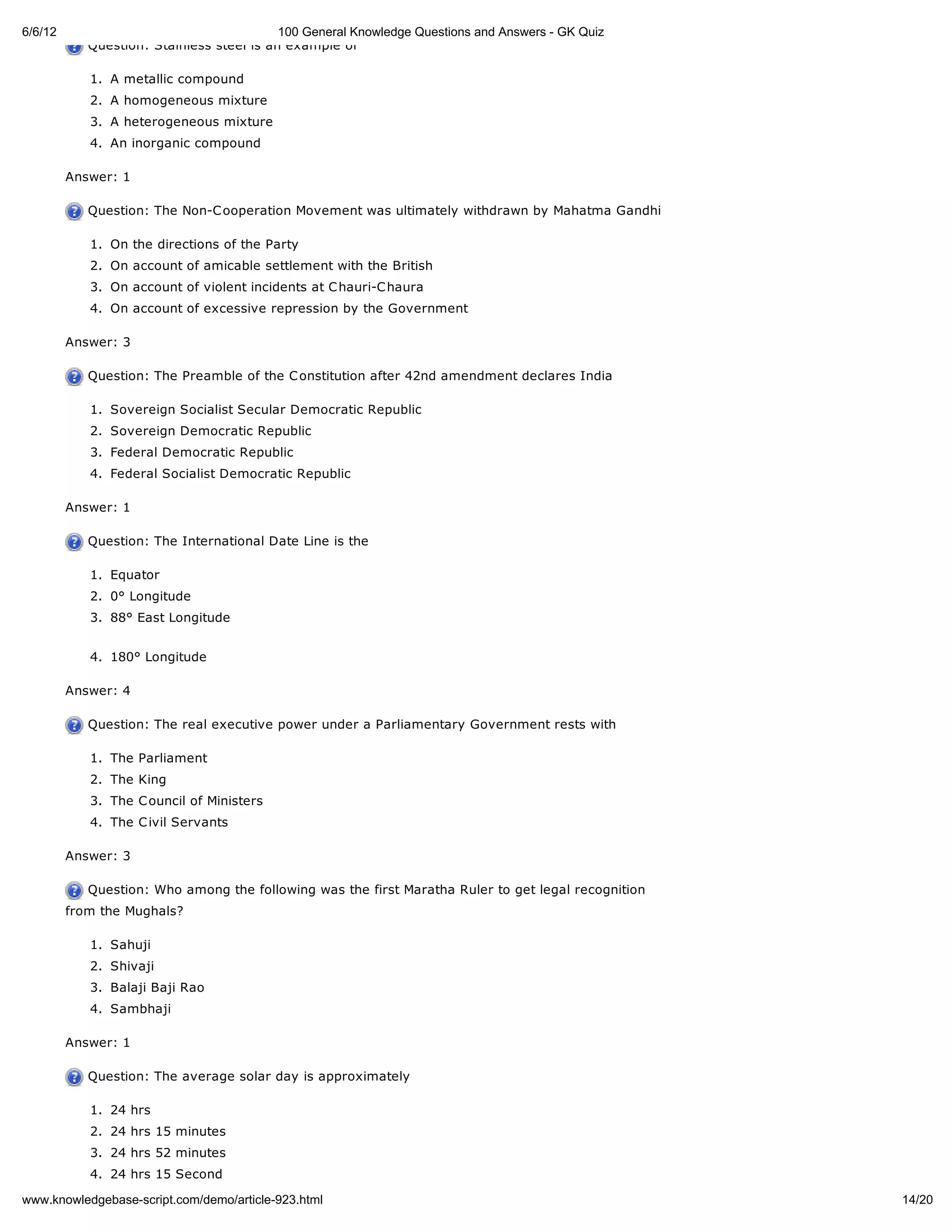 6/6/12                                     100 General Knowledge Questions and Answers - GK Quiz
            Question: Stainless steel is an example of

            1. A metallic compound
            2. A homogeneous mixture
            3. A heterogeneous mixture
            4. An inorganic compound

         Answer: 1

            Question: The Non-C ooperation Movement was ultimately withdrawn by Mahatma Gandhi

            1. On the directions of the Party
            2. On account of amicable settlement with the British
            3. On account of violent incidents at C hauri-C haura
            4. On account of excessive repression by the Government

         Answer: 3

            Question: The Preamble of the C onstitution after 42nd amendment declares India

            1. Sovereign Socialist Secular Democratic Republic
            2. Sovereign Democratic Republic
            3. Federal Democratic Republic
            4. Federal Socialist Democratic Republic

         Answer: 1

            Question: The International Date Line is the

            1. Equator
            2. 0° Longitude
            3. 88° East Longitude


            4. 180° Longitude

         Answer: 4

            Question: The real executive power under a Parliamentary Government rests with

            1. The Parliament
            2. The King
            3. The C ouncil of Ministers
            4. The C ivil Servants

         Answer: 3

            Question: Who among the following was the first Maratha Ruler to get legal recognition
         from the Mughals?

            1. Sahuji
            2. Shivaji
            3. Balaji Baji Rao
            4. Sambhaji

         Answer: 1

            Question: The average solar day is approximately

            1. 24 hrs
            2. 24 hrs 15 minutes
            3. 24 hrs 52 minutes
            4. 24 hrs 15 Second

www.knowledgebase-script.com/demo/article-923.html                                                   14/20
 