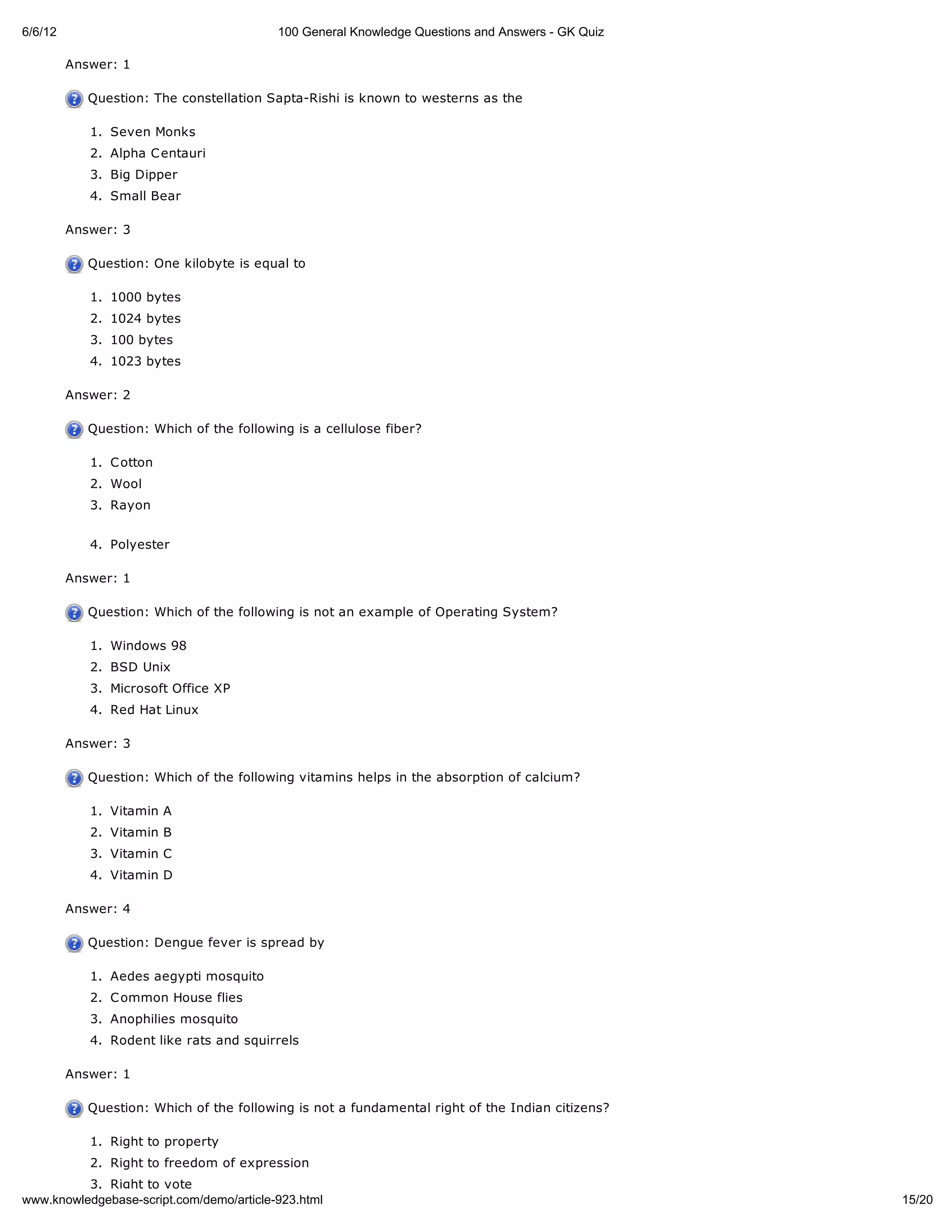 6/6/12                                    100 General Knowledge Questions and Answers - GK Quiz

         Answer: 1

            Question: The constellation Sapta-Rishi is known to westerns as the

            1. Seven Monks
            2. Alpha C entauri
            3. Big Dipper
            4. Small Bear

         Answer: 3

            Question: One kilobyte is equal to

            1. 1000 bytes
            2. 1024 bytes
            3. 100 bytes
            4. 1023 bytes

         Answer: 2

            Question: Which of the following is a cellulose fiber?

            1. C otton
            2. Wool
            3. Rayon


            4. Polyester

         Answer: 1

            Question: Which of the following is not an example of Operating System?

            1. Windows 98
            2. BSD Unix
            3. Microsoft Office XP
            4. Red Hat Linux

         Answer: 3

            Question: Which of the following vitamins helps in the absorption of calcium?

            1. Vitamin A
            2. Vitamin B
            3. Vitamin C
            4. Vitamin D

         Answer: 4

            Question: Dengue fever is spread by

            1. Aedes aegypti mosquito
            2. C ommon House flies
            3. Anophilies mosquito
            4. Rodent like rats and squirrels

         Answer: 1

            Question: Which of the following is not a fundamental right of the Indian citizens?

            1. Right to property
            2. Right to freedom of expression
          3. Right to vote
www.knowledgebase-script.com/demo/article-923.html                                                15/20
 