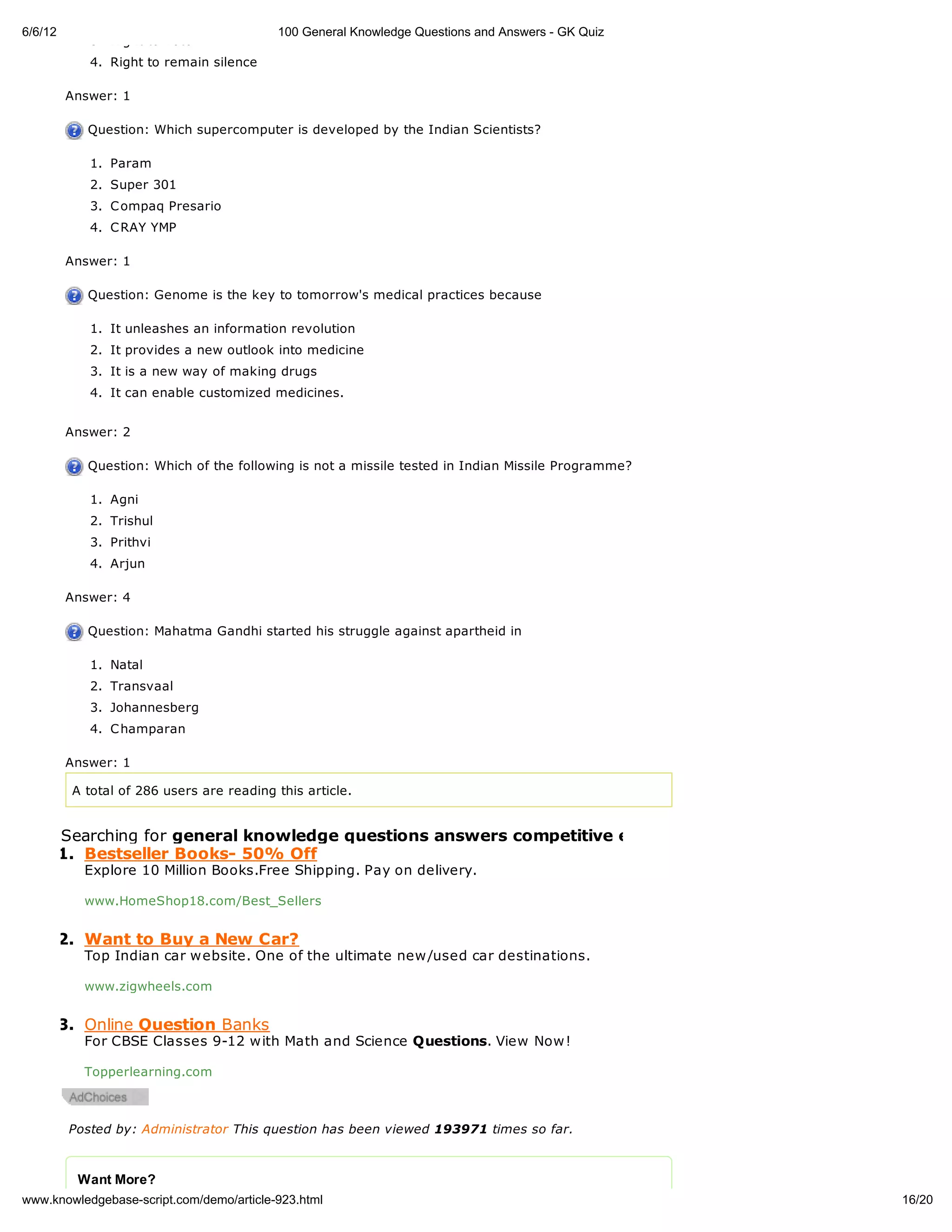 6/6/12                                     100 General Knowledge Questions and Answers - GK Quiz
             3. Right to vote
             4. Right to remain silence

         Answer: 1

            Question: Which supercomputer is developed by the Indian Scientists?

             1. Param
             2. Super 301
             3. C ompaq Presario
             4. C RAY YMP

         Answer: 1

            Question: Genome is the key to tomorrow's medical practices because

             1. It unleashes an information revolution
             2. It provides a new outlook into medicine
             3. It is a new way of making drugs
             4. It can enable customized medicines.


         Answer: 2

            Question: Which of the following is not a missile tested in Indian Missile Programme?

             1. Agni
             2. Trishul
             3. Prithvi
             4. Arjun

         Answer: 4

            Question: Mahatma Gandhi started his struggle against apartheid in

             1. Natal
             2. Transvaal
             3. Johannesberg
             4. C hamparan

         Answer: 1

          A total of 286 users are reading this article.


         Searching for general knowledge questions answers competitive exams pdf
         1. Bestseller Books- 50% Off
            Explore 10 Million Books.Free Shipping. Pay on delivery.

            www.HomeShop18.com/Best_Sellers


         2. Want to Buy a New Car?
            Top Indian car website. One of the ultimate new/used car destinations.

            www.zigwheels.com


         3. Online Question Banks
            For CBSE Classes 9-12 with Math and Science Questions. View Now!

            Topperlearning.com



          Posted by: Administrator This question has been viewed 193971 times so far.



           Want More?
www.knowledgebase-script.com/demo/article-923.html                                                  16/20
 