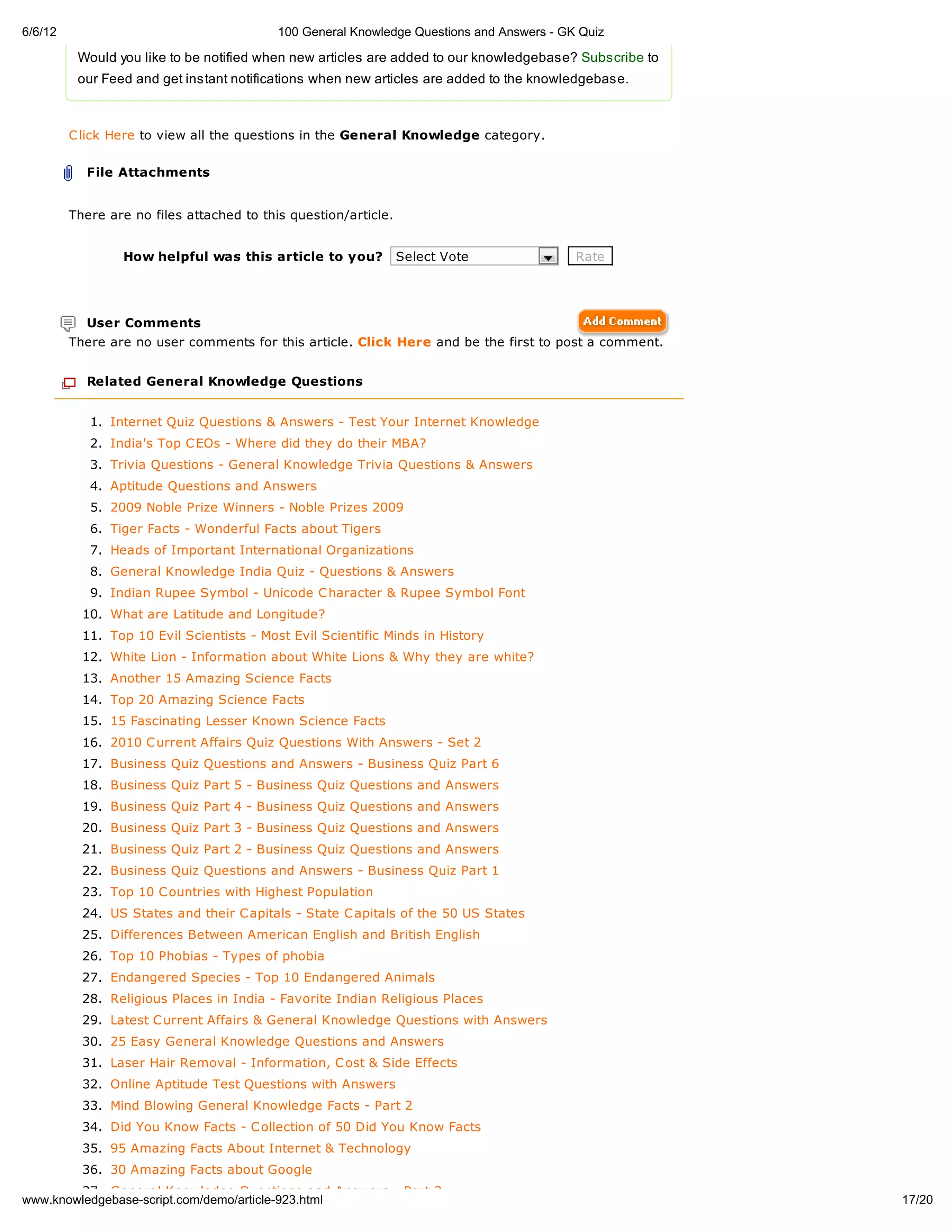 6/6/12                                     100 General Knowledge Questions and Answers - GK Quiz

          Would you like to be notified when new articles are added to our knowledgebase? Subscribe to
          our Feed and get instant notifications when new articles are added to the knowledgebase.



         C lick Here to view all the questions in the General Knowledge category.


           File Attachments


         There are no files attached to this question/article.


                 How helpful was this article to you?            Select Vote               Rate




           User Comments
         There are no user comments for this article. Click Here and be the first to post a comment.


           Related General Knowledge Questions


            1. Internet Quiz Questions & Answers - Test Your Internet Knowledge
            2. India's Top C EOs - Where did they do their MBA?
            3. Trivia Questions - General Knowledge Trivia Questions & Answers
            4. Aptitude Questions and Answers
            5. 2009 Noble Prize Winners - Noble Prizes 2009
            6. Tiger Facts - Wonderful Facts about Tigers
            7. Heads of Important International Organizations
            8. General Knowledge India Quiz - Questions & Answers
            9. Indian Rupee Symbol - Unicode C haracter & Rupee Symbol Font
           10. What are Latitude and Longitude?
           11. Top 10 Evil Scientists - Most Evil Scientific Minds in History
           12. White Lion - Information about White Lions & Why they are white?
           13. Another 15 Amazing Science Facts
           14. Top 20 Amazing Science Facts
           15. 15 Fascinating Lesser Known Science Facts
           16. 2010 C urrent Affairs Quiz Questions With Answers - Set 2
           17. Business Quiz Questions and Answers - Business Quiz Part 6
           18. Business Quiz Part 5 - Business Quiz Questions and Answers
           19. Business Quiz Part 4 - Business Quiz Questions and Answers
           20. Business Quiz Part 3 - Business Quiz Questions and Answers
           21. Business Quiz Part 2 - Business Quiz Questions and Answers
           22. Business Quiz Questions and Answers - Business Quiz Part 1
           23. Top 10 C ountries with Highest Population
           24. US States and their C apitals - State C apitals of the 50 US States
           25. Differences Between American English and British English
           26. Top 10 Phobias - Types of phobia
           27. Endangered Species - Top 10 Endangered Animals
           28. Religious Places in India - Favorite Indian Religious Places
           29. Latest C urrent Affairs & General Knowledge Questions with Answers
           30. 25 Easy General Knowledge Questions and Answers
           31. Laser Hair Removal - Information, C ost & Side Effects
           32. Online Aptitude Test Questions with Answers
           33. Mind Blowing General Knowledge Facts - Part 2
           34. Did You Know Facts - C ollection of 50 Did You Know Facts
           35. 95 Amazing Facts About Internet & Technology
           36. 30 Amazing Facts about Google
        37. General Knowledge Questions and Answers - Part 3
www.knowledgebase-script.com/demo/article-923.html                                                       17/20
 