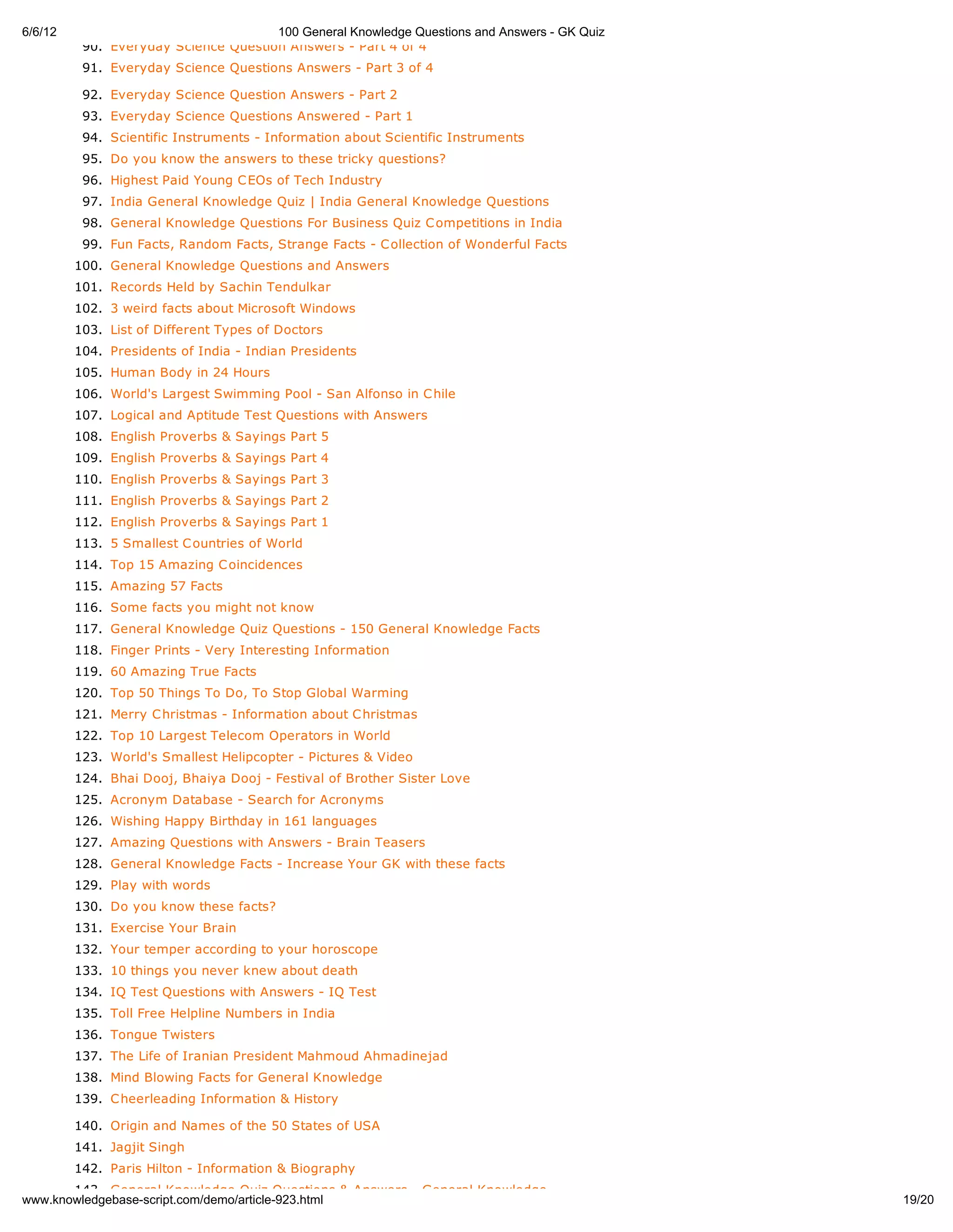 6/6/12                                100 General Knowledge Questions and Answers - GK Quiz
          90. Everyday Science Question Answers - Part 4 of 4
          91. Everyday Science Questions Answers - Part 3 of 4

          92. Everyday Science Question Answers - Part 2
          93. Everyday Science Questions Answered - Part 1
          94. Scientific Instruments - Information about Scientific Instruments
          95. Do you know the answers to these tricky questions?
          96. Highest Paid Young C EOs of Tech Industry
          97. India General Knowledge Quiz | India General Knowledge Questions
          98. General Knowledge Questions For Business Quiz C ompetitions in India
          99. Fun Facts, Random Facts, Strange Facts - C ollection of Wonderful Facts
         100. General Knowledge Questions and Answers
         101. Records Held by Sachin Tendulkar
         102. 3 weird facts about Microsoft Windows
         103. List of Different Types of Doctors
         104. Presidents of India - Indian Presidents
         105. Human Body in 24 Hours
         106. World's Largest Swimming Pool - San Alfonso in C hile
         107. Logical and Aptitude Test Questions with Answers
         108. English Proverbs & Sayings Part 5
         109. English Proverbs & Sayings Part 4
         110. English Proverbs & Sayings Part 3
         111. English Proverbs & Sayings Part 2
         112. English Proverbs & Sayings Part 1
         113. 5 Smallest C ountries of World
         114. Top 15 Amazing C oincidences
         115. Amazing 57 Facts
         116. Some facts you might not know
         117. General Knowledge Quiz Questions - 150 General Knowledge Facts
         118. Finger Prints - Very Interesting Information
         119. 60 Amazing True Facts
         120. Top 50 Things To Do, To Stop Global Warming
         121. Merry C hristmas - Information about C hristmas
         122. Top 10 Largest Telecom Operators in World
         123. World's Smallest Helipcopter - Pictures & Video
         124. Bhai Dooj, Bhaiya Dooj - Festival of Brother Sister Love
         125. Acronym Database - Search for Acronyms
         126. Wishing Happy Birthday in 161 languages
         127. Amazing Questions with Answers - Brain Teasers
         128. General Knowledge Facts - Increase Your GK with these facts
         129. Play with words
         130. Do you know these facts?
         131. Exercise Your Brain
         132. Your temper according to your horoscope
         133. 10 things you never knew about death
         134. IQ Test Questions with Answers - IQ Test
         135. Toll Free Helpline Numbers in India
         136. Tongue Twisters
         137. The Life of Iranian President Mahmoud Ahmadinejad
         138. Mind Blowing Facts for General Knowledge
         139. C heerleading Information & History

         140. Origin and Names of the 50 States of USA
         141. Jagjit Singh
         142. Paris Hilton - Information & Biography
       143. General Knowledge Quiz Questions & Answers - General Knowledge
www.knowledgebase-script.com/demo/article-923.html                                            19/20
 