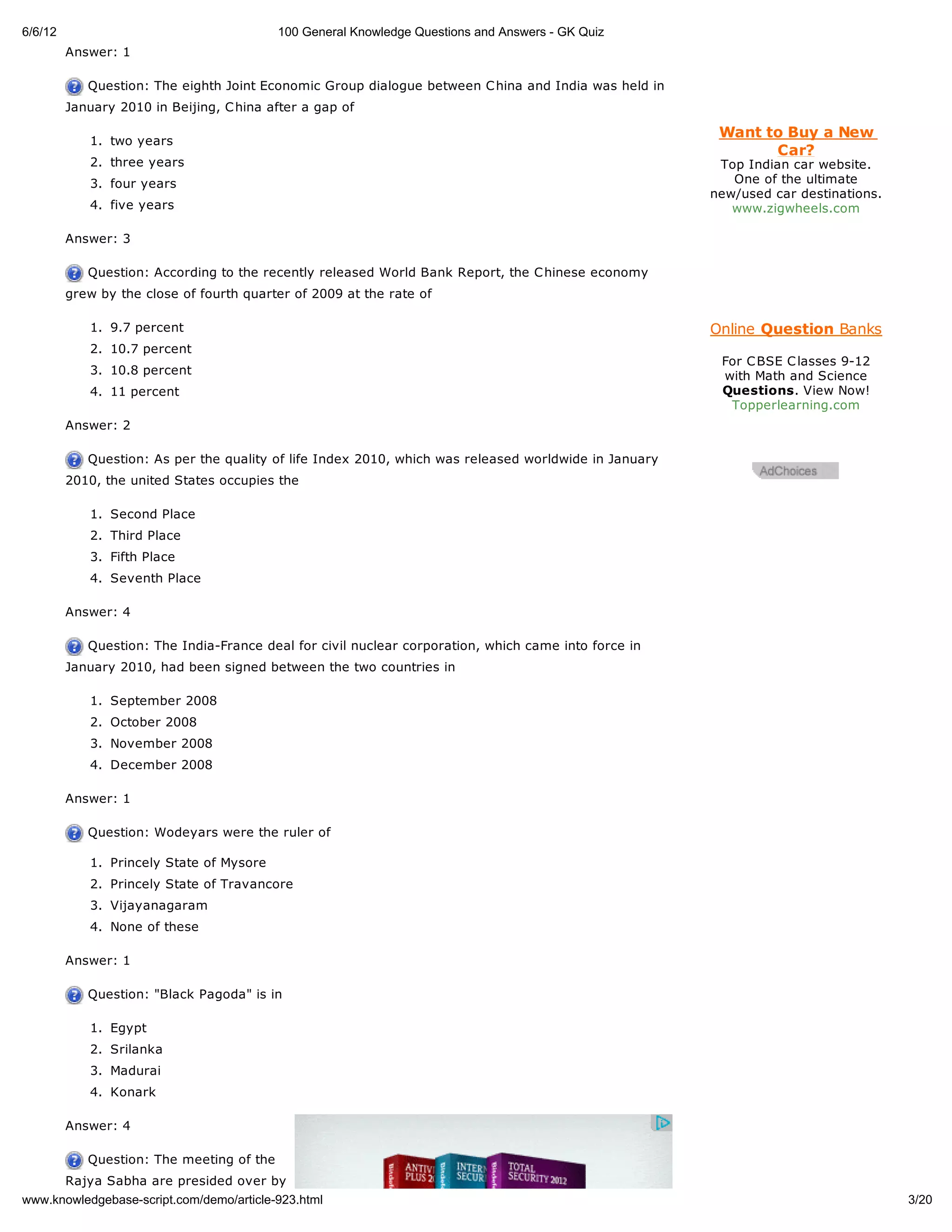 6/6/12                                     100 General Knowledge Questions and Answers - GK Quiz
         Answer: 1

            Question: The eighth Joint Economic Group dialogue between C hina and India was held in
         January 2010 in Beijing, C hina after a gap of

                                                                                                        Want to Buy a New
            1. two years
                                                                                                              Car?
            2. three years                                                                              Top Indian car website.
            3. four years                                                                                 One of the ultimate
                                                                                                       new/used car destinations.
            4. five years                                                                                 www.zigwheels.com

         Answer: 3

            Question: According to the recently released World Bank Report, the C hinese economy
         grew by the close of fourth quarter of 2009 at the rate of

            1. 9.7 percent                                                                             Online Question Banks
            2. 10.7 percent
                                                                                                        For C BSE C lasses 9-12
            3. 10.8 percent                                                                             with Math and Science
            4. 11 percent                                                                               Questions. View Now!
                                                                                                         Topperlearning.com
         Answer: 2

            Question: As per the quality of life Index 2010, which was released worldwide in January
         2010, the united States occupies the

            1. Second Place
            2. Third Place
            3. Fifth Place
            4. Seventh Place

         Answer: 4

            Question: The India-France deal for civil nuclear corporation, which came into force in
         January 2010, had been signed between the two countries in

            1. September 2008
            2. October 2008
            3. November 2008
            4. December 2008

         Answer: 1

            Question: Wodeyars were the ruler of

            1. Princely State of Mysore
            2. Princely State of Travancore
            3. Vijayanagaram
            4. None of these

         Answer: 1

            Question: "Black Pagoda" is in

            1. Egypt
            2. Srilanka
            3. Madurai
            4. Konark

         Answer: 4

            Question: The meeting of the
         Rajya Sabha are presided over by
www.knowledgebase-script.com/demo/article-923.html                                                                                  3/20
 