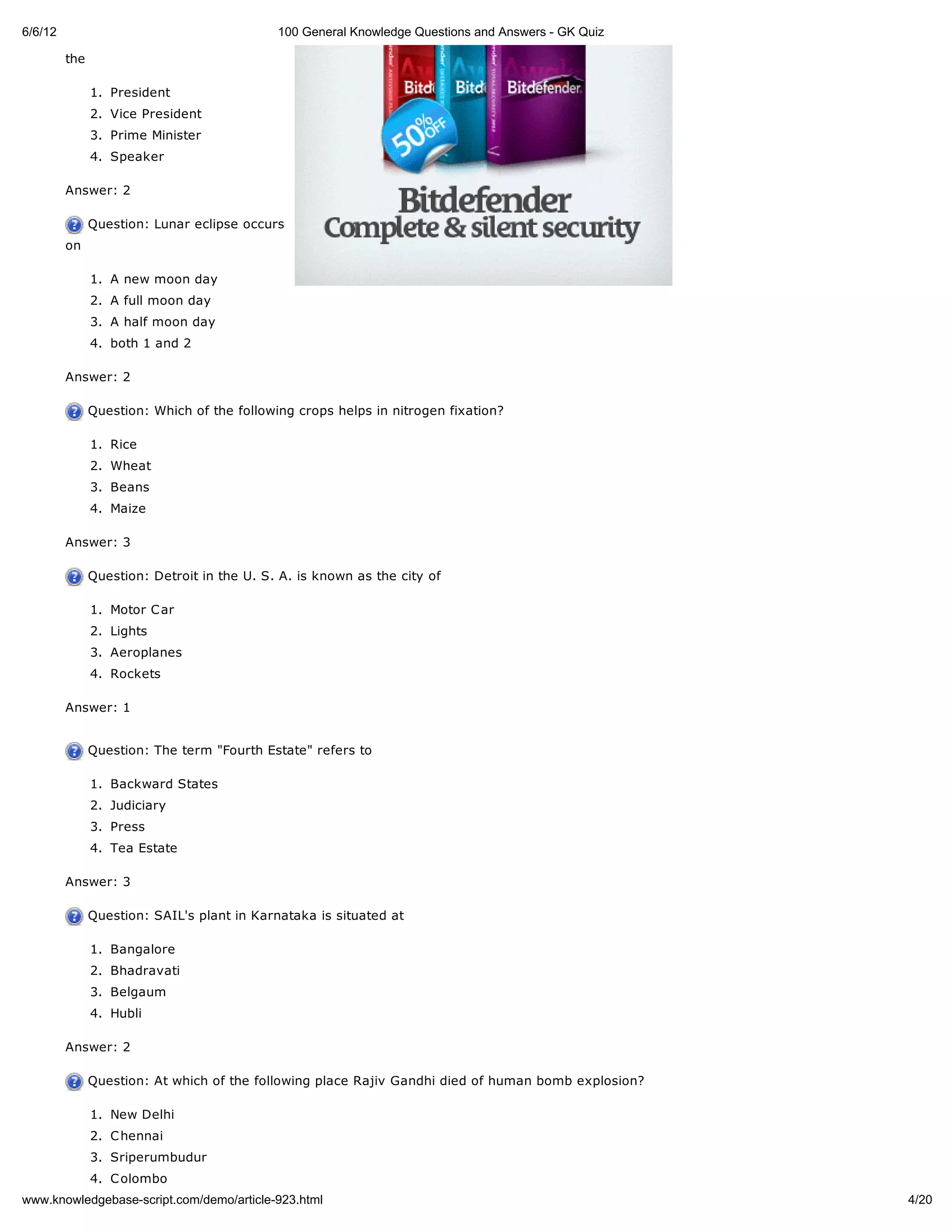 6/6/12                                       100 General Knowledge Questions and Answers - GK Quiz

         the

               1. President
               2. Vice President
               3. Prime Minister
               4. Speaker

         Answer: 2

               Question: Lunar eclipse occurs
         on

               1. A new moon day
               2. A full moon day
               3. A half moon day
               4. both 1 and 2

         Answer: 2

               Question: Which of the following crops helps in nitrogen fixation?

               1. Rice
               2. Wheat
               3. Beans
               4. Maize

         Answer: 3

               Question: Detroit in the U. S. A. is known as the city of

               1. Motor C ar
               2. Lights
               3. Aeroplanes
               4. Rockets

         Answer: 1


               Question: The term "Fourth Estate" refers to

               1. Backward States
               2. Judiciary
               3. Press
               4. Tea Estate

         Answer: 3

               Question: SAIL's plant in Karnataka is situated at

               1. Bangalore
               2. Bhadravati
               3. Belgaum
               4. Hubli

         Answer: 2

               Question: At which of the following place Rajiv Gandhi died of human bomb explosion?

               1. New Delhi
               2. C hennai
               3. Sriperumbudur
               4. C olombo
www.knowledgebase-script.com/demo/article-923.html                                                    4/20
 