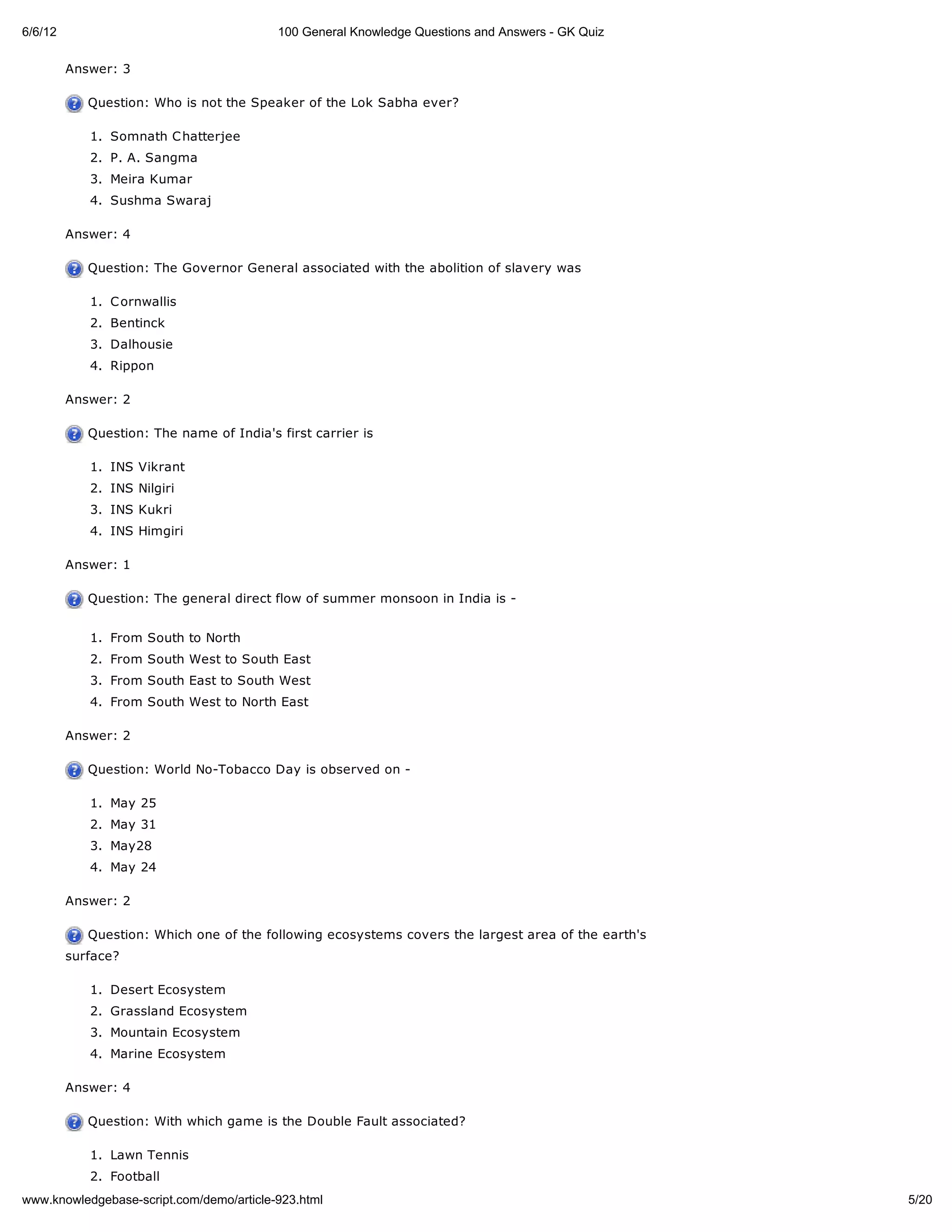 6/6/12                                    100 General Knowledge Questions and Answers - GK Quiz

         Answer: 3

            Question: Who is not the Speaker of the Lok Sabha ever?

            1. Somnath C hatterjee
            2. P. A. Sangma
            3. Meira Kumar
            4. Sushma Swaraj

         Answer: 4

            Question: The Governor General associated with the abolition of slavery was

            1. C ornwallis
            2. Bentinck
            3. Dalhousie
            4. Rippon

         Answer: 2

            Question: The name of India's first carrier is

            1. INS Vikrant
            2. INS Nilgiri
            3. INS Kukri
            4. INS Himgiri

         Answer: 1

            Question: The general direct flow of summer monsoon in India is -


            1. From South to North
            2. From South West to South East
            3. From South East to South West
            4. From South West to North East

         Answer: 2

            Question: World No-Tobacco Day is observed on -

            1. May 25
            2. May 31
            3. May28
            4. May 24

         Answer: 2

            Question: Which one of the following ecosystems covers the largest area of the earth's
         surface?

            1. Desert Ecosystem
            2. Grassland Ecosystem
            3. Mountain Ecosystem
            4. Marine Ecosystem

         Answer: 4

            Question: With which game is the Double Fault associated?

            1. Lawn Tennis
            2. Football
www.knowledgebase-script.com/demo/article-923.html                                                   5/20
 