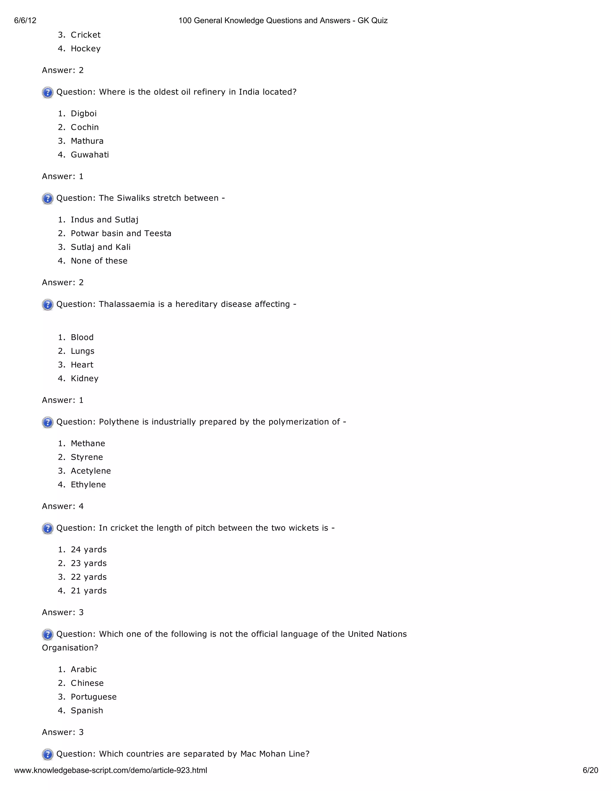 6/6/12                                    100 General Knowledge Questions and Answers - GK Quiz
            3. C ricket
            4. Hockey

         Answer: 2

            Question: Where is the oldest oil refinery in India located?

            1. Digboi
            2. C ochin
            3. Mathura
            4. Guwahati

         Answer: 1

            Question: The Siwaliks stretch between -

            1. Indus and Sutlaj
            2. Potwar basin and Teesta
            3. Sutlaj and Kali
            4. None of these

         Answer: 2

            Question: Thalassaemia is a hereditary disease affecting -



            1. Blood
            2. Lungs
            3. Heart
            4. Kidney

         Answer: 1

            Question: Polythene is industrially prepared by the polymerization of -

            1. Methane
            2. Styrene
            3. Acetylene
            4. Ethylene

         Answer: 4

            Question: In cricket the length of pitch between the two wickets is -

            1. 24 yards
            2. 23 yards
            3. 22 yards
            4. 21 yards

         Answer: 3

            Question: Which one of the following is not the official language of the United Nations
         Organisation?

            1. Arabic
            2. C hinese
            3. Portuguese
            4. Spanish

         Answer: 3

            Question: Which countries are separated by Mac Mohan Line?

www.knowledgebase-script.com/demo/article-923.html                                                    6/20
 