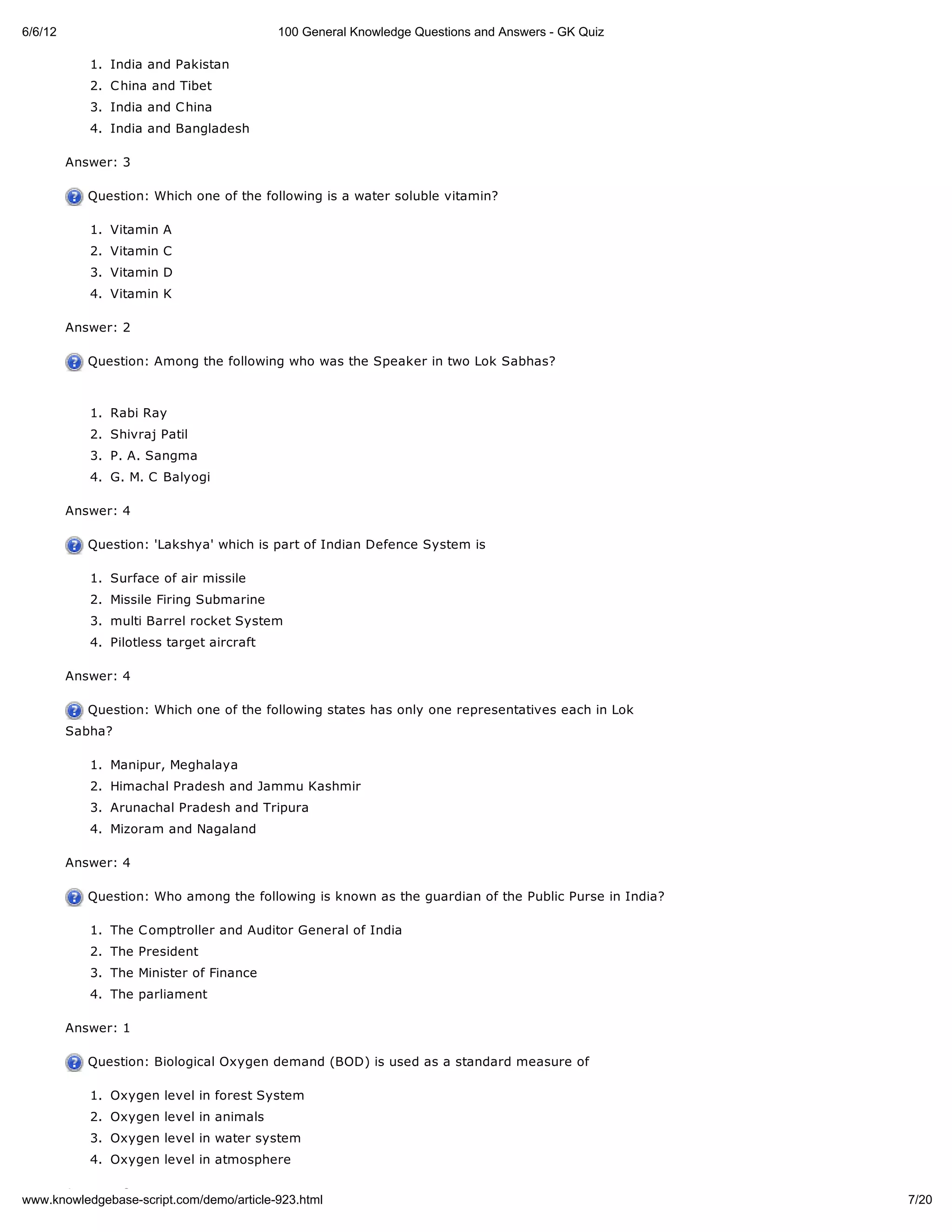 6/6/12                                     100 General Knowledge Questions and Answers - GK Quiz

            1. India and Pakistan
            2. C hina and Tibet
            3. India and C hina
            4. India and Bangladesh

         Answer: 3

            Question: Which one of the following is a water soluble vitamin?

            1. Vitamin A
            2. Vitamin C
            3. Vitamin D
            4. Vitamin K

         Answer: 2

            Question: Among the following who was the Speaker in two Lok Sabhas?



            1. Rabi Ray
            2. Shivraj Patil
            3. P. A. Sangma
            4. G. M. C Balyogi

         Answer: 4

            Question: 'Lakshya' which is part of Indian Defence System is

            1. Surface of air missile
            2. Missile Firing Submarine
            3. multi Barrel rocket System
            4. Pilotless target aircraft

         Answer: 4

            Question: Which one of the following states has only one representatives each in Lok
         Sabha?

            1. Manipur, Meghalaya
            2. Himachal Pradesh and Jammu Kashmir
            3. Arunachal Pradesh and Tripura
            4. Mizoram and Nagaland

         Answer: 4

            Question: Who among the following is known as the guardian of the Public Purse in India?

            1. The C omptroller and Auditor General of India
            2. The President
            3. The Minister of Finance
            4. The parliament

         Answer: 1

            Question: Biological Oxygen demand (BOD) is used as a standard measure of

            1. Oxygen level in forest System
            2. Oxygen level in animals
            3. Oxygen level in water system
            4. Oxygen level in atmosphere

      Answer: 3
www.knowledgebase-script.com/demo/article-923.html                                                     7/20
 