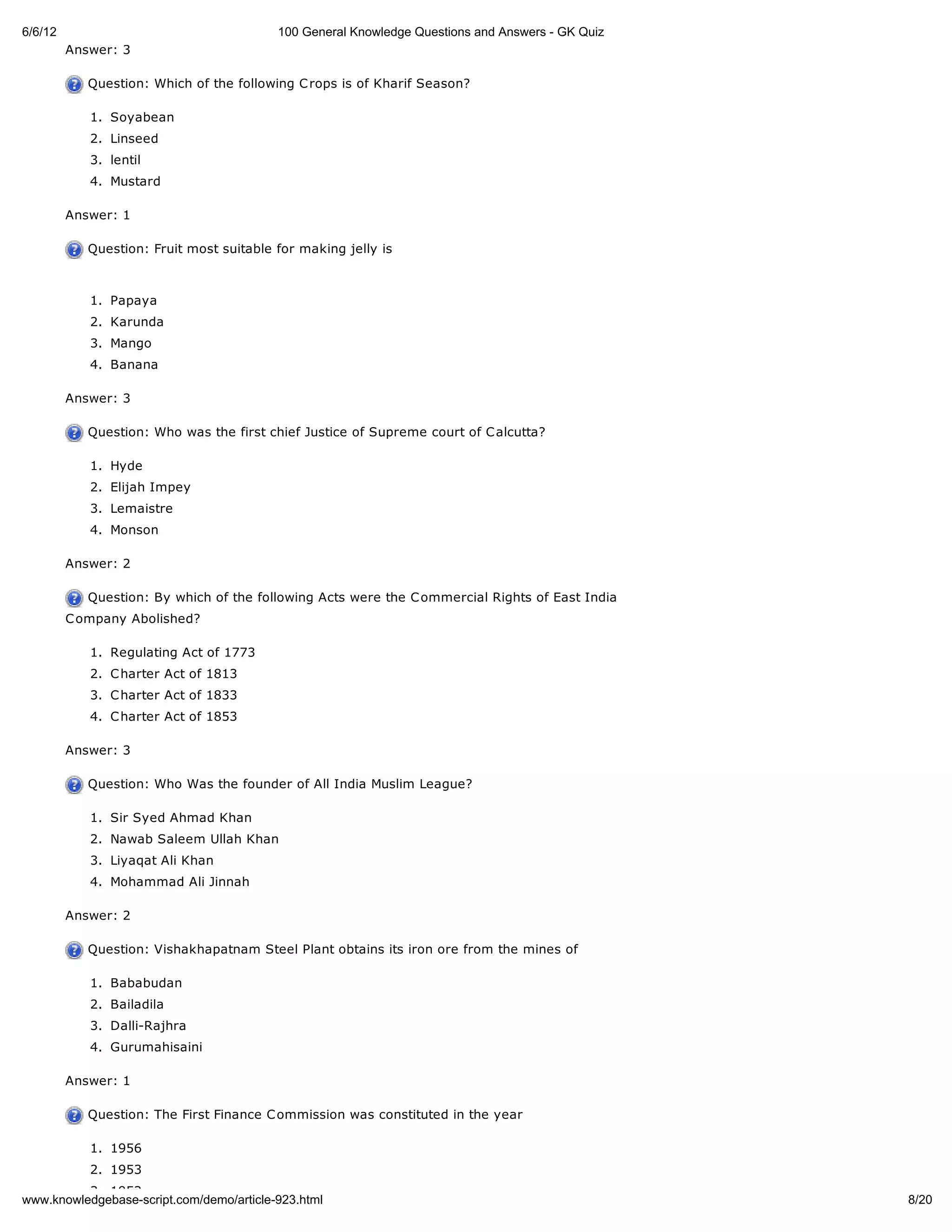 6/6/12                                    100 General Knowledge Questions and Answers - GK Quiz
         Answer: 3

            Question: Which of the following C rops is of Kharif Season?

            1. Soyabean
            2. Linseed
            3. lentil
            4. Mustard

         Answer: 1

            Question: Fruit most suitable for making jelly is



            1. Papaya
            2. Karunda
            3. Mango
            4. Banana

         Answer: 3

            Question: Who was the first chief Justice of Supreme court of C alcutta?

            1. Hyde
            2. Elijah Impey
            3. Lemaistre
            4. Monson

         Answer: 2

            Question: By which of the following Acts were the C ommercial Rights of East India
         C ompany Abolished?

            1. Regulating Act of 1773
            2. C harter Act of 1813
            3. C harter Act of 1833
            4. C harter Act of 1853

         Answer: 3

            Question: Who Was the founder of All India Muslim League?

            1. Sir Syed Ahmad Khan
            2. Nawab Saleem Ullah Khan
            3. Liyaqat Ali Khan
            4. Mohammad Ali Jinnah

         Answer: 2

            Question: Vishakhapatnam Steel Plant obtains its iron ore from the mines of

            1. Bababudan
            2. Bailadila
            3. Dalli-Rajhra
            4. Gurumahisaini

         Answer: 1

            Question: The First Finance C ommission was constituted in the year

            1. 1956
            2. 1953
          3. 1952
www.knowledgebase-script.com/demo/article-923.html                                                8/20
 