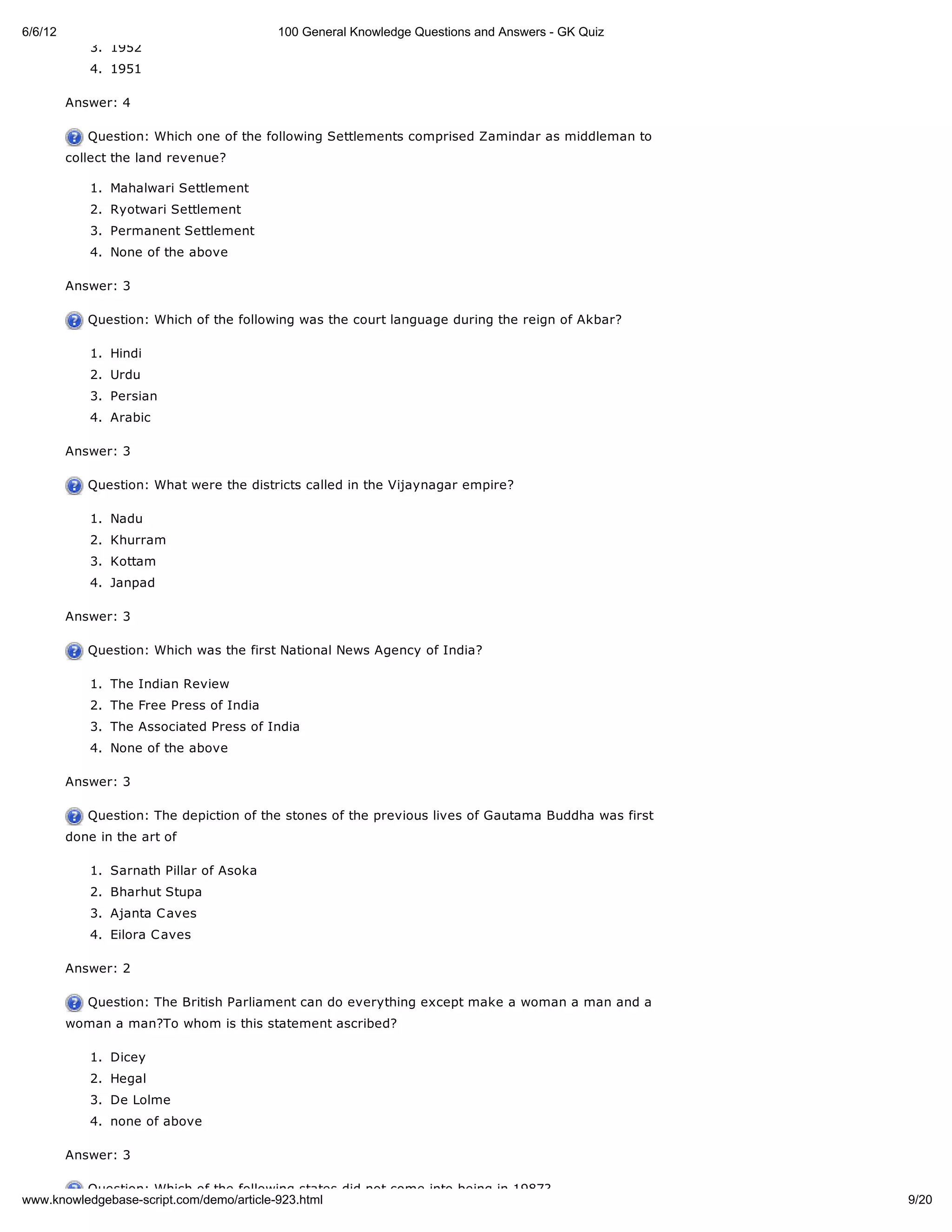 6/6/12                                    100 General Knowledge Questions and Answers - GK Quiz
             3. 1952
             4. 1951

         Answer: 4

            Question: Which one of the following Settlements comprised Zamindar as middleman to
         collect the land revenue?

             1. Mahalwari Settlement
             2. Ryotwari Settlement
             3. Permanent Settlement
             4. None of the above

         Answer: 3

            Question: Which of the following was the court language during the reign of Akbar?

             1. Hindi
             2. Urdu
             3. Persian
             4. Arabic

         Answer: 3

            Question: What were the districts called in the Vijaynagar empire?

             1. Nadu
             2. Khurram
             3. Kottam
             4. Janpad

         Answer: 3

            Question: Which was the first National News Agency of India?

             1. The Indian Review
             2. The Free Press of India
             3. The Associated Press of India
             4. None of the above

         Answer: 3

            Question: The depiction of the stones of the previous lives of Gautama Buddha was first
         done in the art of

             1. Sarnath Pillar of Asoka
             2. Bharhut Stupa
             3. Ajanta C aves
             4. Eilora C aves

         Answer: 2

            Question: The British Parliament can do everything except make a woman a man and a
         woman a man?To whom is this statement ascribed?

             1. Dicey
             2. Hegal
             3. De Lolme
             4. none of above

         Answer: 3

          Question: Which of the following states did not come into being in 1987?
www.knowledgebase-script.com/demo/article-923.html                                                    9/20
 