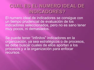 El numero ideal de indicadores se consigue con
un tiempo prudencial de evaluación de los
indicadores seleccionados, pero no es sano tener
muy pocos, ni demasiados.
Se puede tener “infinitos” indicadores en la
organización, ya sea estratégicos o de procesos,
se debe buscar cuales de ellos aportan a los
procesos y a la organización para enfocar
recursos.
 