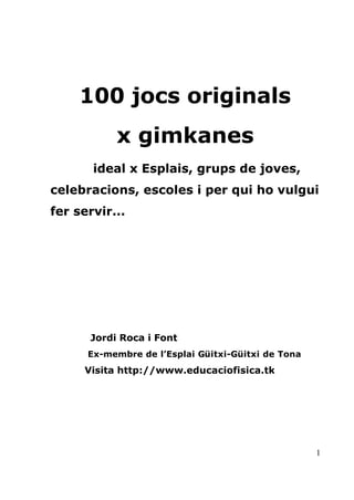 100 jocs originals
           x gimkanes
       ideal x Esplais, grups de joves,
celebracions, escoles i per qui ho vulgui
fer servir...




      Jordi Roca i Font
      Ex-membre de l’Esplai Güitxi-Güitxi de Tona
     Visita http://www.educaciofisica.tk




                                                    1
 