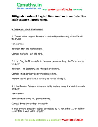 Visit www.qmaths.in for more
Tons of Free Study Materials & E-books by www.qmaths.in
100 golden rules of English Grammar for error detection
and sentence improvement
A. SUBJECT - VERB AGREEMENT
1 . Two or more Singular Subjects connected by and usually take a Verb in
the Plural.
For example,
Incorrect- Hari and Ram is here.
Correct- Hari and Ram are here.
2. If two Singular Nouns refer to the same person or thing, the Verb must be
Singular.
Incorrect- The Secretary and Principal are coming.
Correct- The Secretary and Principal is coming.
(Here the same person is .Secretary as well as Principal)
3. If the Singular Subjects are preceded by each or every, the Verb is usually
Singular.
For example,
Incorrect- Every boy and girl were ready.
Correct- Every boy and girl was ready.
4. Two or more Singular Subjects connected by or, nor, either ..... or, neither
.... nor take a Verb in the Singular.
 