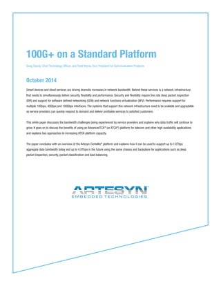 October 2014
Smart devices and cloud services are driving dramatic increases in network bandwidth. Behind these services is a network infrastructure
that needs to simultaneously deliver security, flexibility and performance. Security and flexibility require line rate deep packet inspection
(DPI) and support for software defined networking (SDN) and network functions virtualization (NFV). Performance requires support for
multiple 10Gbps, 40Gbps and 100Gbps interfaces. The systems that support this network infrastructure need to be scalable and upgradable
so service providers can quickly respond to demand and deliver profitable services to satisfied customers.
This white paper discusses the bandwidth challenges being experienced by service providers and explains why data traffic will continue to
grow. It goes on to discuss the benefits of using an AdvancedTCA®
(or ATCA®
) platform for telecom and other high availability applications
and explains two approaches to increasing ATCA platform capacity.
The paper concludes with an overview of the Artesyn Centellis®
platform and explains how it can be used to support up to 1.6Tbps
aggregate data bandwidth today and up to 4.0Tbps in the future using the same chassis and backplane for applications such as deep
packet inspection, security, packet classification and load balancing.
100G+ on a Standard Platform
Doug Sandy, Chief Technology Officer, and Todd Wynia, Vice President for Communication Products
 