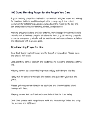 100 Good Morning Prayer for the People You Care
A good morning prayer is a method to connect with a higher power and asking
for direction, fortitude, and blessings for the coming day. It is a potent
instrument for establishing a purposeful and uplifting mood for the day and
can offer people who pray serenity, solace, and guidance.
Morning prayers can take a variety of forms, from introspective affirmations to
more formal, scheduled prayers. Whatever its form, a good morning prayer is
a chance to express gratitude, ask for assistance, and connect one’s activities
and objectives with a greater good.
Good Morning Prayer for Him
Dear God, thank you for this day and for the gift of my partner. Please bless
and protect him today.
Lord, grant my partner strength and wisdom as he faces the challenges of this
day.
May my partner be surrounded by peace and joy as he begins this day.
I pray that my partner’s thoughts and actions are guided by your love and
grace.
Please give my partner clarity in his decisions and the courage to follow
through with them.
May my partner feel confident and capable in all that he does today.
Dear God, please bless my partner’s work and relationships today, and bring
him success and fulfillment.
 
