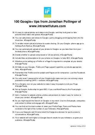 100 Google+ tips from Jonathan Pollinger of
www.intranetfuture.com
Updated: 8 May 2014
35. It’s easy to upload photos and videos onto Google+ and they look great so take
pictures/shoot video and upload. #GooglePlustip
36. You can add photos and videos to Google+ just by dragging and dropping them into the
share box. #GooglePlustip
37. To enable instant upload of photos for easier sharing. On your Google+ phone app go to
Settings/Auto Backup. #GooglePlustip
38. You can automatically upload all your photos to Google+ as you take them from your
Android phone. #GooglePlustip
39. Decide whether to upload compressed or full size photos. #GooglePlustip
40. Include titles and descriptions for your photos on Google+ to help SEO. #GooglePlustip
41. Whether you’re setting up a Profile or a Page it’s important to complete all your details.
#GooglePlustip
42. All fields on your Google+ Profile and Page support hyperlinks so include appropriate
links. #GooglePlustip
43. Remember that Profiles and for people and Pages are for companies – just like Facebook.
#GooglePlustip
44. You only need 1 password for all your Google tools make sure you use a strong unique
password containing CAPS + numbers. #GooglePlustip
45. Put a Google+ icon on your website to make it easy for people to visit your Page.
#GooglePlustip
46. Set up Google+ Authorship for good SEO. If you use WordPress try the Yoast plugin.
#GooglePlustip
47. Add +1 buttons to website articles, photos and products to make it easy for visitors to
share your content. #GooglePlustip
48. As you might expect the Search on Google+ is top notch. Use it to find people, companies
and content to follow and engage with. #GooglePlustip
49. You can find out the total number of views your Profile/Page, Posts and Photos have
received to the right of the number of your Followers. #GooglePlustip
50. If you use Hangouts and Chrome install the Hangouts extension for quick access to
conversations. #GooglePlustip
51. Your website will rank higher on Google Search results for your followers, so grow your
audience. #GooglePlustip
 