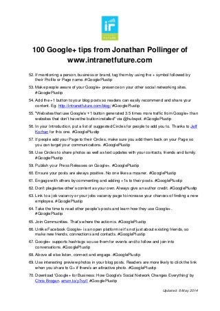 100 Google+ tips from Jonathan Pollinger of
www.intranetfuture.com
Updated: 8 May 2014
52. If mentioning a person, business or brand, tag them by using the + symbol followed by
their Profile or Page name. #GooglePlustip
53. Make people aware of your Google+ presence on your other social networking sites.
#GooglePlustip
54. Add the +1 button to your blog posts so readers can easily recommend and share your
content. Eg: http://intranetfuture.com/blog/ #GooglePlustip
55. "Websites that use Google’s +1 button generated 3.5 times more traffic from Google+ than
websites that don’t have the button installed" via @hubspot. #GooglePlustip
56. In your Introduction, put a list of suggested Circles for people to add you to. Thanks to Jeff
Korhan for this one. #GooglePlustip
57. If people add your Page to their Circles, make sure you add them back on your Page so
you can target your communications. #GooglePlustip
58. Use Circles to share photos as well as text updates with your contacts, friends and family.
#GooglePlustip
59. Publish your Press Releases on Google+. #GooglePlustip
60. Ensure your posts are always positive. No one likes a moaner. #GooglePlustip
61. Engage with others by commenting and adding +1s to their posts. #GooglePlustip
62. Don’t plagiarise other’s content as your own. Always give an author credit. #GooglePlustip
63. Link to a job vacancy or your jobs vacancy page to increase your chances of finding a new
employee. #GooglePlustip
64. Take the time to read other people's posts and learn how they use Google+.
#GooglePlustip
65. Join Communities. That’s where the action is. #GooglePlustip
66. Unlike Facebook Google+ is an open platform ie it’s not just about existing friends, so
make new friends, connections and contacts. #GooglePlustip
67. Google+ supports hashtags so use them for events and to follow and join into
conversations. #GooglePlustip
68. Above all else listen, connect and engage. #GooglePlustip
69. Use interesting preview photos in your blog posts. Readers are more likely to click the link
when you share to G+ if there’s an attractive photo. #GooglePlustip
70. Download 'Google+ for Business: How Google's Social Network Changes Everything' by
Chris Brogan. amzn.to/y7vyi1 #GooglePlustip
 