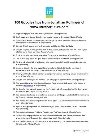 100 Google+ tips from Jonathan Pollinger of
www.intranetfuture.com
Updated: 8 May 2014
71. Reply promptly to all the mentions you receive. #GooglePlustip
72. Don’t share anything on Google+ you wouldn’t shout in the street. #GooglePlustip
73. Try and post at least once every day on Google+ to show you have an active presence
and to increase awareness. #GooglePlustip
74. Be nice. Thank people for +1s, Comments and Shares. #GooglePlustip
75. Google+ is great for thought leadership, discussions, debates and opinions. Focus your
efforts around these activities. #GooglePlustip
76. Think about why you’re using Google+. Stick to your objectives. #GooglePlustip
77. Link to your blog posts but give people a reason why to read them. #GooglePlustip
78. To obtain the hyperlink of a Google+ post select the date/time of the post (date stamp).
#GooglePlustip
79. Consider Google+ for Employee Communications. Create Circles for teams and
departments and use Hangouts for collaboration. #GooglePlustip
80. Sneaky tip! Create a Circle containing competitors so you can keep an eye what they are
up to. #GooglePlustip
81. Google+ has trends just like Twitter – join into popular conversations. #GooglePlustip
82. Add an additional Manager to your Google+ Page for cover in the event of sickness or
holidays. Here’s how. #GooglePlustip
83. On Google+ you can edit posts after they've been published. Just select the down arrow
on the top right of a post. #GooglePlustip
84. You can disable sharing of a post after publication on Google+. Just select the down arrow
the 'Disable reshares'. #GooglePlustip
85. You can delete a post after publication on Google+. Just select the down arrow the 'Delete
post'. #GooglePlustip
86. If you read a great post let the author know you found it useful with a +1 or a Comment.
#GooglePlustip
87. Connect your Google+ Profile or Page to your YouTube channel. #GooglePlustip
88. To stop receiving updates from a post and remove it from your stream, click the down
arrow at the top of the post, then select ‘Mute post’. #GooglePlustip
89. You can Embed any public post on your website or blog. Just select the down arrow then
'Embed post'. #GooglePlustip
 