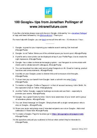 100 Google+ tips from Jonathan Pollinger of
www.intranetfuture.com
Updated: 8 May 2014
If you like a tip below please copy and share on Google+ followed by ‘via +Jonathan Pollinger’
or copy and tweet followed by ‘via @intranetfuture’. Thank you!
For more help with Google+ you can book some call time with me – 15 minutes to 1 hour.
--------------
1. Google+ is great for your improving your website search ranking. Get involved!
#GooglePlustip
2. Google+ is not Twitter. Make use of the unlimited space you have to post. #GooglePlustip
3. A profile and a cover photo can be displayed at top of your Profile/Page. Use to create the
right impression. #GooglePlustip
4. Google+ has a video conference/messaging system - use Hangouts to communicate with
clients and to collaborate with colleagues. #GooglePlustip
5. You can broadcast live video and record using Hangouts on Air. Great for training, product
launches and announcements. #GooglePlustip
6. Use bitly on your Google+ posts to shorten links and to measure click throughs.
#GooglePlustip
7. To learn how you can benefit from Google+ book a call with me using Clarity.
#GooglePlustip
8. To mention a Google+ Profile or Page put + in front of account name eg +John Smith. It’s
the equivalent of @ on Twitter. #Googleplustip
9. Just like Twitter, Google+ supports hashtags so create and use them – especially to
promote your events. #GooglePlustip
10. Google+ has a great Events function. Use to raise awareness of your event and to group
all attendees photos. #GooglePlustip
11. You can ‘direct message’ on Google+. Simply share with a single named person who is
also on Google+. #GooglePlustip
12. Share your posts and photos even if intended recipients are not on Google+. Add email
addresses in Share field. #GooglePlustip
13. To create a Google+ Page for business go to https://plus.google.com/pages/create.
#GooglePlustip
14. Ask questions and poll your audience to find out what content they're interested in.
#GooglePlustip
 