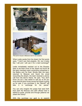 The bum's house in Moscow next to our property

When Leslie awoke from the dream her first words
were, "I don't own that property. Oh, but it looks
like I will and I will use it for a land exchange!"

Leslie immediately reached out to the Russian
team to let them know of her dream but found all
the team members were conducting outreaches in
the Baltics and Far East. Shortly after the team
returned to Moscow and found the email
recounting the dream, the team received a phone
call from the Bum's friend. He said, "You don't
know me but I was asked to call you to let you
know that the blue house across the street is going
up for sale. If you purchase it, the "Bomzh" will
take    it   in   exchange    for   his    parcel."

You can only imagine the praise that went forth
from both the Moscow and USA offices! God is
faithful to guide, provide and through patience we
obtain the victory!

With this purchase our goal is to expand
 