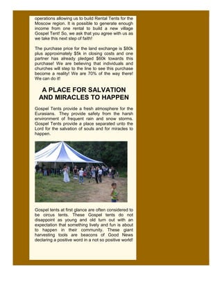 operations allowing us to build Rental Tents for the
Moscow region. It is possible to generate enough
income from one rental to build a new village
Gospel Tent! So, we ask that you agree with us as
we take this next step of faith!

The purchase price for the land exchange is $80k
plus approximately $5k in closing costs and one
partner has already pledged $60k towards this
purchase! We are believing that individuals and
churches will step to the line to see this purchase
become a reality! We are 70% of the way there!
We can do it!

   A PLACE FOR SALVATION
  AND MIRACLES TO HAPPEN
Gospel Tents provide a fresh atmosphere for the
Eurasians. They provide safety from the harsh
environment of frequent rain and snow storms.
Gospel Tents provide a place separated unto the
Lord for the salvation of souls and for miracles to
happen.




Gospel tents at first glance are often considered to
be circus tents. These Gospel tents do not
disappoint as young and old turn out with an
expectation that something lively and fun is about
to happen in their community. These giant
harvesting tools are beacons of Good News
declaring a positive word in a not so positive world!
 