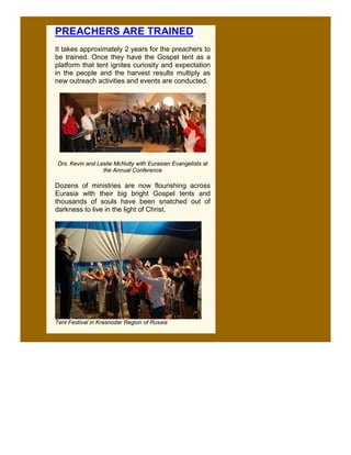 PREACHERS ARE TRAINED
It takes approximately 2 years for the preachers to
be trained. Once they have the Gospel tent as a
platform that tent ignites curiosity and expectation
in the people and the harvest results multiply as
new outreach activities and events are conducted.




 Drs. Kevin and Leslie McNulty with Eurasian Evangelists at
                  the Annual Conference

Dozens of ministries are now flourishing across
Eurasia with their big bright Gospel tents and
thousands of souls have been snatched out of
darkness to live in the light of Christ.




Tent Festival in Krasnodar Region of Russia
 