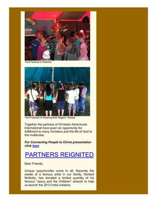 Tent Festival in Estonia




Tent Festival in Krasnoyarsk Region, Russia

Together the partners of Christian Adventures
International have given an opportunity for
fulfillment to many ministers and the life of God to
the multitudes.

For Connecting People to Christ presentation
click here.


PARTNERS REIGNITED
Dear Friends,

Unique opportunities come to all. Recently the
estate of a famous artist in our family, Norbert
McNulty, has donated a limited quantity of his
famous "Jesus and the Children" artwork to help
us launch the 2013 India initiative.
 