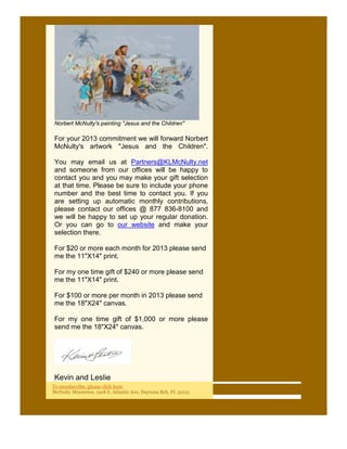 Norbert McNulty's painting "Jesus and the Children"

For your 2013 commitment we will forward Norbert
McNulty's artwork "Jesus and the Children".

You may email us at Partners@KLMcNulty.net
and someone from our offices will be happy to
contact you and you may make your gift selection
at that time. Please be sure to include your phone
number and the best time to contact you. If you
are setting up automatic monthly contributions,
please contact our offices @ 877 836-8100 and
we will be happy to set up your regular donation.
Or you can go to our website and make your
selection there.

For $20 or more each month for 2013 please send
me the 11"X14" print.

For my one time gift of $240 or more please send
me the 11"X14" print.

For $100 or more per month in 2013 please send
me the 18"X24" canvas.

For my one time gift of $1,000 or more please
send me the 18"X24" canvas.




Kevin and Leslie
To unsubscribe, please click here.
McNulty Ministries, 1918 S. Atlantic Ave, Daytona Bch, FL 32115
 
