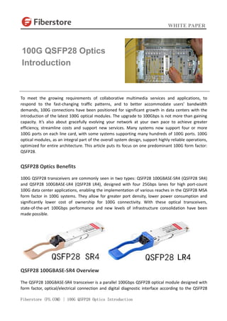 WHITE PAPER
Fiberstore (FS.COM) | 100G QSFP28 Optics Introduction
To meet the growing requirements of collaborative multimedia services and applications, to
respond to the fast-changing traffic patterns, and to better accommodate users’ bandwidth
demands, 100G connections have been positioned for significant growth in data centers with the
introduction of the latest 100G optical modules. The upgrade to 100Gbps is not more than gaining
capacity. It’s also about gracefully evolving your network at your own pace to achieve greater
efficiency, streamline costs and support new services. Many systems now support four or more
100G ports on each line card, with some systems supporting many hundreds of 100G ports. 100G
optical modules, as an integral part of the overall system design, support highly reliable operations,
optimized for entire architecture. This article puts its focus on one predominant 100G form factor:
QSFP28.
QSFP28 Optics Benefits
100G QSFP28 transceivers are commonly seen in two types: QSFP28 100GBASE-SR4 (QSFP28 SR4)
and QSFP28 100GBASE-LR4 (QSFP28 LR4), designed with four 25Gbps lanes for high port-count
100G data center applications, enabling the implementation of various reaches in the QSFP28 MSA
form factor in 100G systems. They allow for greater port density, lower power consumption and
significantly lower cost of ownership for 100G connectivity. With these optical transceivers,
state-of-the-art 100Gbps performance and new levels of infrastructure consolidation have been
made possible.
QSFP28 100GBASE-SR4 Overview
The QSFP28 100GBASE-SR4 transceiver is a parallel 100Gbps QSFP28 optical module designed with
form factor, optical/electrical connection and digital diagnostic interface according to the QSFP28
100G QSFP28 Optics
Introduction
 