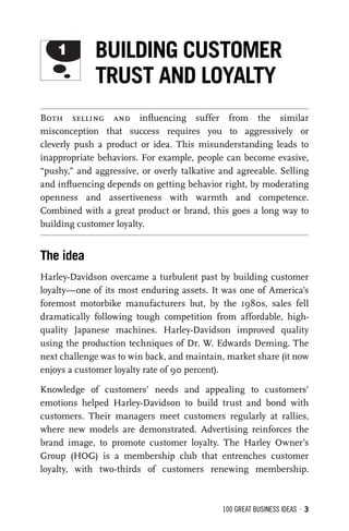 100 GREAT BUSINESS IDEAS • 3
Both selling and inﬂuencing suffer from the similar
misconception that success requires you to aggressively or
cleverly push a product or idea. This misunderstanding leads to
inappropriate behaviors. For example, people can become evasive,
“pushy,” and aggressive, or overly talkative and agreeable. Selling
and inﬂuencing depends on getting behavior right, by moderating
openness and assertiveness with warmth and competence.
Combined with a great product or brand, this goes a long way to
building customer loyalty.
The idea
Harley-Davidson overcame a turbulent past by building customer
loyalty—one of its most enduring assets. It was one of America’s
foremost motorbike manufacturers but, by the 1980s, sales fell
dramatically following tough competition from affordable, high-
quality Japanese machines. Harley-Davidson improved quality
using the production techniques of Dr. W. Edwards Deming. The
next challenge was to win back, and maintain, market share (it now
enjoys a customer loyalty rate of 90 percent).
Knowledge of customers’ needs and appealing to customers’
emotions helped Harley-Davidson to build trust and bond with
customers. Their managers meet customers regularly at rallies,
where new models are demonstrated. Advertising reinforces the
brand image, to promote customer loyalty. The Harley Owner’s
Group (HOG) is a membership club that entrenches customer
loyalty, with two-thirds of customers renewing membership.
1 BUILDING CUSTOMER
TRUST AND LOYALTY
 