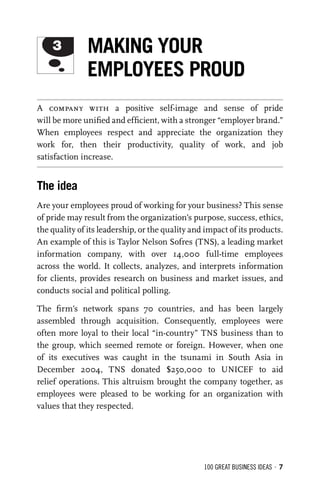 100 GREAT BUSINESS IDEAS • 7
A company with a positive self-image and sense of pride
will be more uniﬁed and efﬁcient, with a stronger “employer brand.”
When employees respect and appreciate the organization they
work for, then their productivity, quality of work, and job
satisfaction increase.
The idea
Are your employees proud of working for your business? This sense
of pride may result from the organization’s purpose, success, ethics,
the quality of its leadership, or the quality and impact of its products.
An example of this is Taylor Nelson Sofres (TNS), a leading market
information company, with over 14,000 full-time employees
across the world. It collects, analyzes, and interprets information
for clients, provides research on business and market issues, and
conducts social and political polling.
The ﬁrm’s network spans 70 countries, and has been largely
assembled through acquisition. Consequently, employees were
often more loyal to their local “in-country” TNS business than to
the group, which seemed remote or foreign. However, when one
of its executives was caught in the tsunami in South Asia in
December 2004, TNS donated $250,000 to UNICEF to aid
relief operations. This altruism brought the company together, as
employees were pleased to be working for an organization with
values that they respected.
3 MAKING YOUR
EMPLOYEES PROUD
 