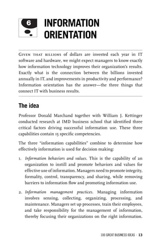 100 GREAT BUSINESS IDEAS • 13
Given that billions of dollars are invested each year in IT
software and hardware, we might expect managers to know exactly
how information technology improves their organization’s results.
Exactly what is the connection between the billions invested
annually in IT, and improvements in productivity and performance?
Information orientation has the answer—the three things that
connect IT with business results.
The idea
Professor Donald Marchand together with William J. Kettinger
conducted research at IMD business school that identiﬁed three
critical factors driving successful information use. These three
capabilities contain 15 speciﬁc competencies.
The three “information capabilities” combine to determine how
effectively information is used for decision making:
1. Information behaviors and values. This is the capability of an
organization to instill and promote behaviors and values for
effective use of information. Managers need to promote integrity,
formality, control, transparency, and sharing, while removing
barriers to information ﬂow and promoting information use.
2. Information management practices. Managing information
involves sensing, collecting, organizing, processing, and
maintenance. Managers set up processes, train their employees,
and take responsibility for the management of information,
thereby focusing their organizations on the right information.
6 INFORMATION
ORIENTATION
 