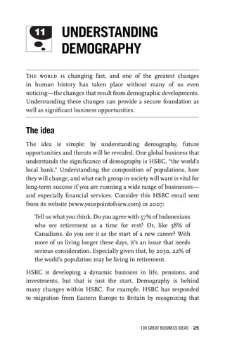 100 GREAT BUSINESS IDEAS • 25
The world is changing fast, and one of the greatest changes
in human history has taken place without many of us even
noticing—the changes that result from demographic developments.
Understanding these changes can provide a secure foundation as
well as signiﬁcant business opportunities.
The idea
The idea is simple: by understanding demography, future
opportunities and threats will be revealed. One global business that
understands the signiﬁcance of demography is HSBC, “the world’s
local bank.” Understanding the composition of populations, how
they will change, and what each group in society will want is vital for
long-term success if you are running a wide range of businesses—
and especially ﬁnancial services. Consider this HSBC email sent
from its website (www.yourpointofview.com) in 2007:
Tell us what you think. Do you agree with 57% of Indonesians
who see retirement as a time for rest? Or, like 58% of
Canadians, do you see it as the start of a new career? With
more of us living longer these days, it’s an issue that needs
serious consideration. Especially given that, by 2050, 22% of
the world’s population may be living in retirement.
HSBC is developing a dynamic business in life, pensions, and
investments, but that is just the start. Demography is behind
many changes within HSBC. For example, HSBC has responded
to migration from Eastern Europe to Britain by recognizing that
11 UNDERSTANDING
DEMOGRAPHY
 