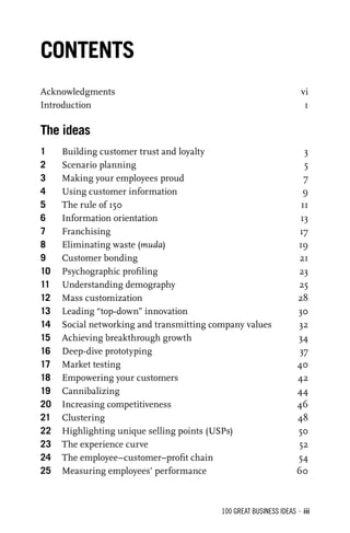 100 GREAT BUSINESS IDEAS • iii
Acknowledgments vi
Introduction 1
The ideas
1 Building customer trust and loyalty 3
2 Scenario planning 5
3 Making your employees proud 7
4 Using customer information 9
5 The rule of 150 11
6 Information orientation 13
7 Franchising 17
8 Eliminating waste (muda) 19
9 Customer bonding 21
10 Psychographic proﬁling 23
11 Understanding demography 25
12 Mass customization 28
13 Leading “top-down” innovation 30
14 Social networking and transmitting company values 32
15 Achieving breakthrough growth 34
16 Deep-dive prototyping 37
17 Market testing 40
18 Empowering your customers 42
19 Cannibalizing 44
20 Increasing competitiveness 46
21 Clustering 48
22 Highlighting unique selling points (USPs) 50
23 The experience curve 52
24 The employee–customer–proﬁt chain 54
25 Measuring employees’ performance 60
CONTENTS
 