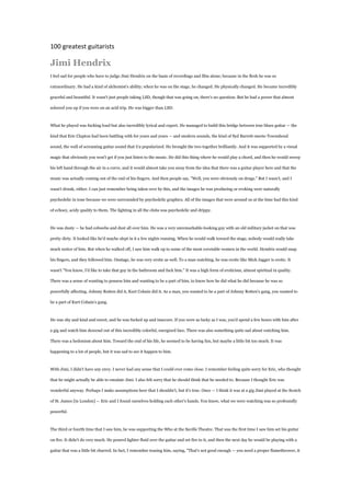 100 greatest guitarists

Jimi Hendrix
I feel sad for people who have to judge Jimi Hendrix on the basis of recordings and film alone; because in the flesh he was so

extraordinary. He had a kind of alchemist's ability; when he was on the stage, he changed. He physically changed. He became incredibly

graceful and beautiful. It wasn't just people taking LSD, though that was going on, there's no question. But he had a power that almost

sobered you up if you were on an acid trip. He was bigger than LSD.



What he played was fucking loud but also incredibly lyrical and expert. He managed to build this bridge between true blues guitar — the

kind that Eric Clapton had been battling with for years and years — and modern sounds, the kind of Syd Barrett-meets-Townshend

sound, the wall of screaming guitar sound that U2 popularized. He brought the two together brilliantly. And it was supported by a visual

magic that obviously you won't get if you just listen to the music. He did this thing where he would play a chord, and then he would sweep

his left hand through the air in a curve, and it would almost take you away from the idea that there was a guitar player here and that the

music was actually coming out of the end of his fingers. And then people say, "Well, you were obviously on drugs." But I wasn't, and I

wasn't drunk, either. I can just remember being taken over by this, and the images he was producing or evoking were naturally

psychedelic in tone because we were surrounded by psychedelic graphics. All of the images that were around us at the time had this kind

of echoey, acidy quality to them. The lighting in all the clubs was psychedelic and drippy.



He was dusty — he had cobwebs and dust all over him. He was a very unremarkable-looking guy with an old military jacket on that was

pretty dirty. It looked like he'd maybe slept in it a few nights running. When he would walk toward the stage, nobody would really take

much notice of him. But when he walked off, I saw him walk up to some of the most covetable women in the world. Hendrix would snap

his fingers, and they followed him. Onstage, he was very erotic as well. To a man watching, he was erotic like Mick Jagger is erotic. It

wasn't "You know, I'd like to take that guy in the bathroom and fuck him." It was a high form of eroticism, almost spiritual in quality.

There was a sense of wanting to possess him and wanting to be a part of him, to know how he did what he did because he was so

powerfully affecting. Johnny Rotten did it, Kurt Cobain did it. As a man, you wanted to be a part of Johnny Rotten's gang, you wanted to

be a part of Kurt Cobain's gang.



He was shy and kind and sweet, and he was fucked up and insecure. If you were as lucky as I was, you'd spend a few hours with him after

a gig and watch him descend out of this incredibly colorful, energized face. There was also something quite sad about watching him.

There was a hedonism about him. Toward the end of his life, he seemed to be having fun, but maybe a little bit too much. It was

happening to a lot of people, but it was sad to see it happen to him.



With Jimi, I didn't have any envy. I never had any sense that I could ever come close. I remember feeling quite sorry for Eric, who thought

that he might actually be able to emulate Jimi. I also felt sorry that he should think that he needed to. Because I thought Eric was

wonderful anyway. Perhaps I make assumptions here that I shouldn't, but it's true. Once — I think it was at a gig Jimi played at the Scotch

of St. James [in London] — Eric and I found ourselves holding each other's hands. You know, what we were watching was so profoundly

powerful.



The third or fourth time that I saw him, he was supporting the Who at the Saville Theatre. That was the first time I saw him set his guitar

on fire. It didn't do very much. He poured lighter fluid over the guitar and set fire to it, and then the next day he would be playing with a

guitar that was a little bit charred. In fact, I remember teasing him, saying, "That's not good enough — you need a proper flamethrower, it
 