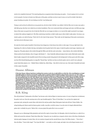needs to be completely destroyed." We started getting into an argument about destroying your guitar — if you're going to do it, you have

to do it properly. You have to break every little piece of the guitar, and then you have to give it away so it can't be rebuilt. Only that is

proper breaking your guitar. He was looking at me like I was fucking mad.



Trying to work out how he affected me at my ground zero, the fact is that I felt like I was robbed. I felt the Who were in some ways quite a

silly little group, that they were indeed my art-school installation. They were constructed ideas and images and some cool little pop songs.

Some of the music was good, but a lot of what the Who did was very tongue-in-cheek, or we reserved the right to pretend it was tongue-

in-cheek if the audience laughed at it. The Who would always look like we didn't really mean it, like it didn't really matter. You know, you

smash a guitar, you walk off and go, "Fuck it all. It's all a load of tripe anyway." That really was the beginning of that punk consciousness.

And Jimi arrived with proper music.



He made the electric guitar beautiful. It had always been dangerous, it had always been able to evoke anger. If you go right back to the

beginning of it, John Lee Hooker shoving a microphone into his guitar back in the 1940s, it made his guitar sound angry, impetuous, and

dangerous. The guitar players who worked through the Fifties and with the early rock artists — James Burton, who worked with Ricky

Nelson and the Everly Brothers, Steve Cropper with Booker T. — these Nashville-influenced players had a steely, flick-knife sound, really

kind of spiky compared to the beautiful sound of the six-string acoustic being played in the background. In those great early Elvis songs,

you hear Elvis himself playing guitar on songs like "Hound Dog," and then you hear an electric guitar come in, and it's not a pleasant

sound. Early blues players, too — Muddy Waters, Buddy Guy, Albert King — they did it to hurt your ears. Jimi made it beautiful and made

it OK to make it beautiful.


  Duane Allman
  If the late Duane Allman had done nothing but session work, he would still be on this list. His contributions on lead
  and slide guitar to dozens of records as fine and as varied as Wilson Pickett's down-home '69 cover of "Hey Jude"
  and Eric Clapton's 1970 masterpiece with Derek and the Dominos, Layla and Other Assorted Love Songs, constitute
  an astounding body of work. But Allman also transformed the poetry of jamming with the Allman Brothers Band,
  the group he founded in 1969 with his younger brother, singer-organist Gregg. Duane applied the same black soul
  and rebel fire he displayed as a sideman to the Allmans' extended investigations of Muddy Waters and Blind Willie
  McTell covers and to his psychedelic-jazz interplay with second guitarist Dickey Betts in live showpieces such as
  "Whipping Post." Although Duane and Gregg had played in bands together since 1960, Duane did not learn to play
  slide until shortly before the start of the Allmans. In his only Rolling Stone interview, in early' 71, Duane said that
  the first song he tried to conquer was McTell's "Statesboro Blues." Allman's blastoff licks in the recording that
  opens his band's third album, At Fillmore East, show how far and fast he had come — and leave you wondering how
  much further he could have gone. In October 1971, eight months after the Fillmore East gigs, Allman died in a
  motorcycle accident in the band's home base of Macon, Georgia.


  B.B. King
The self-proclaimed "Ambassador of the Blues" has become such a beloved figure in American music, it's easy to forget how revolutionary

his guitar work was. From the opening notes of his 1951 breakthrough hit. "Three O' Clock Blues," you can hear his original and

passionate style, juicing the country blues with electric fire and jazz polish. King's fluid guitar leads took off from T-Bone Walker. His

string-bending and vibrato made his famous guitar, Lucille, weep like a real-life woman. It was the start of a hugely influential blues-

guitar style. As Buddy Guy put it, "Before B.B., everyone played the guitar like it was an acoustic."



King grew up on a Mississippi Delta plantation and took off in 1948, at twenty-three, for Memphis, where he found fame as a radio DJ on

WDIA and earned the nickname "Beale Street Blues Boy." Along the way, he picked up a uniquely eclectic vision of the blues, blending the

intricate guitar language of country blues, the raw emotion of gospel and the smooth finesse of jazz. His Fifties classics — "Every Day I

Have the Blues," "Sweet Little Angel," "You Upset Me Baby" — are tender as well as tough, and 1965's Live at the Regal remains one of
 