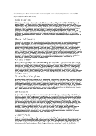 the hottest blues-guitar albums ever recorded. King remains unstoppable, touring hard and cutting albums such as his recent Eric

Clapton collaboration, Riding With the King.


  Eric Clapton
  It first appeared in 1965, written on the walls of the London subway: "Clapton is God." Eric Patrick Clapton, of
  Ripley, England — fresh out of his first major band, the Yardbirds, and recently inducted into John Mayall's
  Bluesbreakers — had just turned twenty and been playing guitar only since he was fifteen. But Clapton was already
  soloing with the improvisational nerve that has dazzled fans and peers for forty years. In his 1963-65 stint with the
  Yardbirds, Clapton's nickname was Slowhand, an ironic reference to the velocity of his lead breaks. But Clapton
  insisted in a 2001 Rolling Stone interview, "I think it's important to say something powerful and keep it
  economical." Even when he jammed on a tune for more than a quarter-hour with Cream, Clapton soloed with a
  daggerlike tone and pinpoint attention to melody. The solo albums that followed Layla, his 1970 tour de force with
  Derek and the Dominos, emphasize his desires as a singer-songwriter. But on the best, like 1974's 46I Ocean
  Boulevard and 1983's Money and Cigarettes, his solos and flourishes still pack the power that made him "God" in
  the first place.


  Robert Johnson
  Johnson is the undisputed king of the Mississippi Delta blues singers and one of the most original and influential
  voices in American music. He was a virtuoso player whose spiritual descendants include Eric Clapton, Keith
  Richards and Jack White. Johnson's recorded legacy — a mere twenty-nine songs cut in 1936 and '37 — is the
  foundation of all modern blues and rock. He either wrote or adapted from traditional sources many of the most
  popular blues songs of all time, including "Cross Road Blues," "Sweet Home Chicago" and "I Believe I'll Dust My
  Broom." Johnson, the illegitimate son of a Mississippi sharecropper, poured every ounce of his own poverty,
  wandering and womanizing into his work — documenting black life in the Deep South beneath the long shadow of
  slavery with haunted intensity. "It was almost as if he felt things so acutely he found it almost unbearable," Clapton
  said of Johnson's music. Legend has it that Johnson made a deal with the devil to acquire his guitar gifts. There was
  certainly a lot of daredevilry in his flouting of standard tempos and harmonics; his records are breathtaking
  displays of melodic development and acute brawn. Johnson died in 1938 at twenty-seven, poisoned by a jealous
  husband. Fifty-eight years later, a box set of his recordings was certified platinum. "Hell Hound on My
  Trail," Robert Johnson: The Complete Recordings (1990)

  Chuck Berry
  There would be no rock & roll guitar without Chuck Berry. His signature lick — a staccato, double-string screech
  descended from Chicago blues with a strong country inflection — is the music's defining twang. He introduced it in
  his 1955 Chess Records debut, "Maybellene," and used it to dynamic effect in nearly two dozen classic hits in the
  next ten years, including the best songs about playing rock & roll: "Roll Over Beethoven," "Rock and Roll Music"
  and "Johnny B. Goode." Born in San Jose, California, in 1926, Berry learned to play guitar as a teenager but did
  time in reform school for attempted robbery and moonlighted as a beautician in St. Louis before "Maybellene"
  made him a star. Berry's career was sidelined by a two-year jail stint in the early 1960s; his only Number One single
  was the mildly pornographic singalong "My Ding-a-Ling" in 1972. But Berry was the first giant of rock & roll guitar.
  Nothing else matters.


  Stevie Ray Vaughan
  With the blinding stratocaster fireworks on his debut album, Texas Flood, in 1983, Stevie Ray Vaughan kicked off a
  blues-rock renaissance when the music needed one most: the heyday of hair-spray metal and synth-pop. Until 1982,
  Vaughan's fame was limited to clubs in central Texas, where he perfected a brass-knuckled soul influenced by Jimi
  Hendrix's psychedelia and the funky twang of Lonnie Mack. But after David Bowie saw him at the 1982 Montreux
  Jazz Festival (a rare gig for an unsigned act), Vaughan was invited to play on Bowie's Let's Dance. By the late 1980s,
  he was filling arenas with his longtime band Double Trouble. On August 27th, 1990, Vaughan died in a helicopter
  crash in East Troy, Wisconsin, after leaving a venue where he had just jammed with his guitarist brother Jimmie,
  Eric Clapton, Buddy Guy, Jeff Healey and Robert Cray. He was thirty-five.


  Ry Cooder
  In Ry Cooder's hands, the guitar becomes a time machine. Ever since he began as a teen prodigy in the Sixties, he
  has been a virtuoso in a host of guitar styles going back to the most primal bottleneck blues, country, vintage jazz,
  Hawaiian slack-key guitar, Bahamian folk music and countless other styles. He's combined these different musical
  idioms into his own eclectic style as one of the world's foremost performing musicologists. He got his start playing
  the blues with Taj Mahal in the Sixties and, after a stint in Captain Beefheart's Magic Band, began making solo
  records such as Paradise and Lunch and Chicken Skin Music, unearthing obscure folk tunes like "Vigilante Man"
  and "Boomer's Story" and breathing slide-guitar life into them. Cooder also gave one of the most significant guitar
  lessons in rock & roll history: During his sessions with the Rolling Stones in 1968, he taught Keith Richards five-
  string open-G blues tuning, which Richards used to write some of his greatest riffs for songs on Beggars
  Banquet, Let It Bleed and Exile on Main St. He played on the Stones' "Love in Vain," which features Cooder on
  mandolin, and on Randy Newman's "Let's Burn Down the Cornfield." Since the Eighties, he has composed
  acclaimed scores for films such as Paris, Texas. He continues to explore sounds from around the world,
  collaborating with African guitarist Ali Farka Toure on the 1994 Talking Timbuktu and assembling old-school
  Cuban musicians for the wildly successful Buena Vista Social Club.


  Jimmy Page
  In the 1970s, there was no bigger rock group in the world than Led Zeppelin and no greater god on six strings than
  Zeppelin's founder-captain Jimmy Page. Nothing much has changed. The imperial weight, technical authority and
  exotic reach of Page's writing and playing on Zeppelin's eight studio albums have lost none of their power: the
  rusted, slow-death groan of Page's solo, played with a violin bow, in "Dazed and Confused," on Zeppelin's 1969
  debut; the circular, cast-iron stammer of his riffing on "Black Dog," on the band's fourth LP; the melodic
 