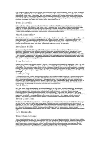 King was born in Texas, but in 1950, when he was sixteen, his family moved to Chicago, where he would sneak into
clubs to play with Muddy Waters' band. His style was a mixture of country and urban blues, and his instrumental
sides such as "Hide Away," "Just Pickin" and "The Stumble," from the early Sixties, had immense impact on the
British blues scene — Eric Clapton says King was one of the first guitarists he tried to copy. His playing employed
taut, melodic riffs that erupted into frantic, wailing solos on the upper strings. King, who also recorded for the
Cotillion, Shelter and RSO labels, died at forty-two of heart failure in 1976.


Tom Morello
In the early days of Rage Against the Machine, Morello watched local California metal guitarists play "as fast as
Yngwie Malmsteen" and realized, "That wasn't a race I wanted to run." So he began to experiment with the toggle
switch on his guitar to produce an effect like a DJ scratching a record. The result was true rap metal and a
redefinition of the guitar's potential. Morello absorbs hip-hop mixology as a true son of Grandmaster Flash and the
Voodoo Child, making his riffs rumble and boom like crosstown turntable traffic.


Mark Knopfler
Dire Straits founder and solo artist Mark Knopfler emerged at a time when guitar virtuosos were spurned by punks
and New Wavers. Yet from the first stinging notes of "Sultans of Swing," Knopfler's roots-based approach and
supple, burnished leads found almost universal appeal. A fingerpicker who favors Fender Stratocasters — a
Knopfler-designed Strat was introduced in July as part of Fender's "Artist Series" — he's known for his rich tone,
sinuous melodicism and rangy, fluid solos. "My sound is fingers on a Strat," he once said.


Stephen Stills
"He's a musical genius," Neil Young said of Stills in a 2000 interview. He should know. The two have been
bandmates and competing lead guitarists on and off since 1966: in Buffalo Springfield, the supergroup Crosby,
Stills, Nash and Young, and the short-lived Stills-Young Band. But those groups' ego-and-drug dramas have
obscured Stills' prowess as a musician — he played nearly every instrument on Crosby, Stills and Nash's 1969 debut
— and especially as a guitarist. In Springfield and CSNY, Stills challenged and complemented Young's feral breaks
with a country-inflected chime. And a continuing highlight of CSNY shows is Stills' acoustic picking in "Suite: Judy
Blue Eyes" — a paragon of unplugged beauty.


Ron Asheton
Nobody ever accused Ron Asheton of being a nice guy. "Any guitar player worth his salt is basically a thug," his lead
singer, Iggy Pop, once said. "They test you with that thug mentality. They ride you to the edge." Asheton was the
Detroit punk who made the Stooges' music reek like a puddle of week-old biker sweat. He favored black leather and
German iron crosses onstage, and he never let not really knowing how to play get in the way of a big, ugly feedback
solo. This spring, Asheton joined Iggy and the other Stooges for their first gigs in nearly thirty years. He still sounds
like a thug.

Buddy Guy
A key influence on Eric Clapton, Jimi Hendrix and Stevie Ray Vaughan, Buddy Guy put the Louisiana hurricane in
1960s electric Chicago blues as a member of Muddy Waters' band and as a house guitarist at Chess Records. A
native of the Baton Rouge area, he combined a blazing modernism with a fierce grip on his roots, playing frantic
leads heavy with swampy funk on Howlin' Wolf's "Killing Floor" and Koko Taylor's "Wang Dang Doodle" as well as
on his own Chess sides and the fine series of records he made with harp man Junior Wells. One of the last active
connections to the golden age of Chess, Guy still plays with his original fire.

Dick Dale
Dick Dale reigns across the decades as the undisputed king of the surf guitar. In Dale's own words, "Real surfing
music is instrumental, characterized by heavy staccato picking on a Fender Stratocaster guitar." Moreover, it's best
played through a Fender Showman Amp — a model built to spec for Dale by Leo Fender himself. Igniting
California's surfing cult with such regional hits as "Let's Go Trip-pin'," "Surf Beat" and "Miserlou," Dale made
waves with his fat, edgy sound and aggressive, proto-metal attack. "Miserlou," released in 1962, marked the first use
of a Fender reverb unit — creating an underwater sound with lots of echo — on a popular record. Fittingly, it
sparked a surf-music revival when director Quentin Tarantino used it in the opening scene of Pulp Fiction.

John Cipollina
Cipollina was half of the twin-guitar team — with Gary Duncan — that drove San Francisco's Quicksilver Messenger
Service, the best acid-rock dance band of the 1960s. Cipollina's spires of tremolo, enriched with the erotica of
flamenco, in "The Fool," from the band's 1968 debut, and his ravishing improvisations in Bo Diddley's "Mona" and
"Who Do You Love" on '69's Happy Trails, are supreme psychedelia, authentic evidence of what it was like to be at
the Fillmore in the Summer of Love. The classic quartet lineup of 1967-69 made only two albums, though
Quicksilver re-formed with various players over the years. Cipollina, who suffered from severe emphysema, died in
1989.

Lee Ranaldo
Thurston Moore
When Sonic Youth burst onto New York's downtown scene in the early Eighties, guitarists Thurston Moore and Lee
Ranaldo got plenty of attention for attacking their axes with drumsticks and screwdrivers. But their real legacy can't
be bought in a hardware store; it's the way they've opened rock guitar up to the world of alternate tunings. On the
band's masterpiece, 1988's Daydream Nation, Sonic Youth created their own language of strange and blissful
guitar noise. Neither Moore nor Ranaldo is a master of technique, but they're both virtuoso soundsmiths, and a
generation of alt-rockers — from Nirvana to Dashboard Confessional — owes them big.
 