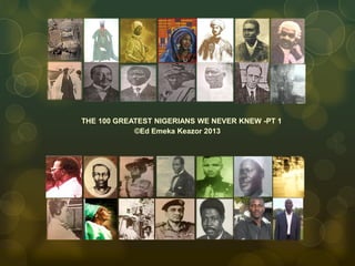 THE 100 GREATEST NIGERIANS WE NEVER KNEW -PT 1
©Ed Emeka Keazor 2013
 