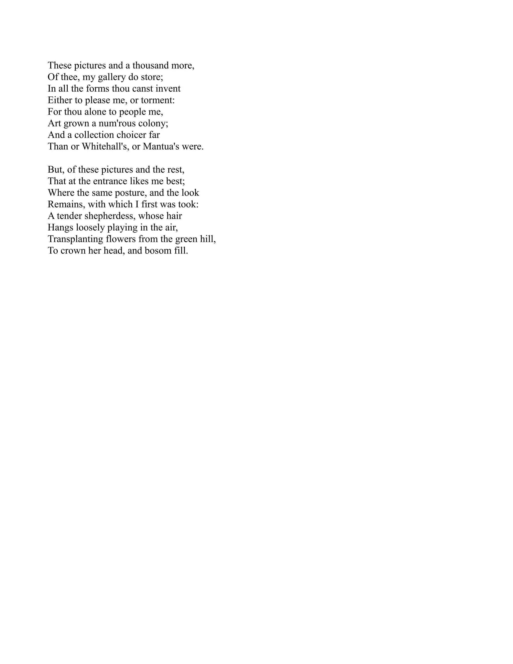 These pictures and a thousand more,
Of thee, my gallery do store;
In all the forms thou canst invent
Either to please me, or torment:
For thou alone to people me,
Art grown a num'rous colony;
And a collection choicer far
Than or Whitehall's, or Mantua's were.

But, of these pictures and the rest,
That at the entrance likes me best;
Where the same posture, and the look
Remains, with which I first was took:
A tender shepherdess, whose hair
Hangs loosely playing in the air,
Transplanting flowers from the green hill,
To crown her head, and bosom fill.
 