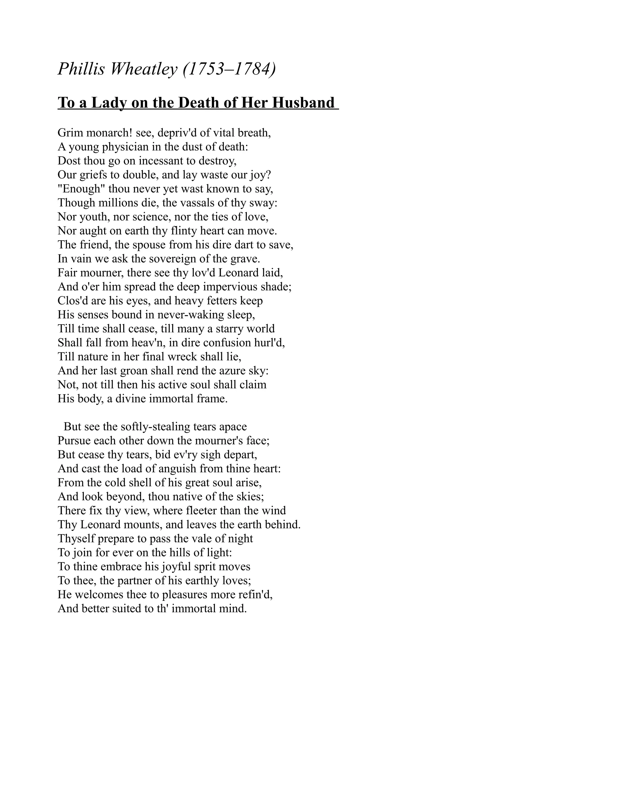 Phillis Wheatley (1753–1784)
To a Lady on the Death of Her Husband
Grim monarch! see, depriv'd of vital breath,
A young physician in the dust of death:
Dost thou go on incessant to destroy,
Our griefs to double, and lay waste our joy?
"Enough" thou never yet wast known to say,
Though millions die, the vassals of thy sway:
Nor youth, nor science, nor the ties of love,
Nor aught on earth thy flinty heart can move.
The friend, the spouse from his dire dart to save,
In vain we ask the sovereign of the grave.
Fair mourner, there see thy lov'd Leonard laid,
And o'er him spread the deep impervious shade;
Clos'd are his eyes, and heavy fetters keep
His senses bound in never-waking sleep,
Till time shall cease, till many a starry world
Shall fall from heav'n, in dire confusion hurl'd,
Till nature in her final wreck shall lie,
And her last groan shall rend the azure sky:
Not, not till then his active soul shall claim
His body, a divine immortal frame.

 But see the softly-stealing tears apace
Pursue each other down the mourner's face;
But cease thy tears, bid ev'ry sigh depart,
And cast the load of anguish from thine heart:
From the cold shell of his great soul arise,
And look beyond, thou native of the skies;
There fix thy view, where fleeter than the wind
Thy Leonard mounts, and leaves the earth behind.
Thyself prepare to pass the vale of night
To join for ever on the hills of light:
To thine embrace his joyful sprit moves
To thee, the partner of his earthly loves;
He welcomes thee to pleasures more refin'd,
And better suited to th' immortal mind.
 