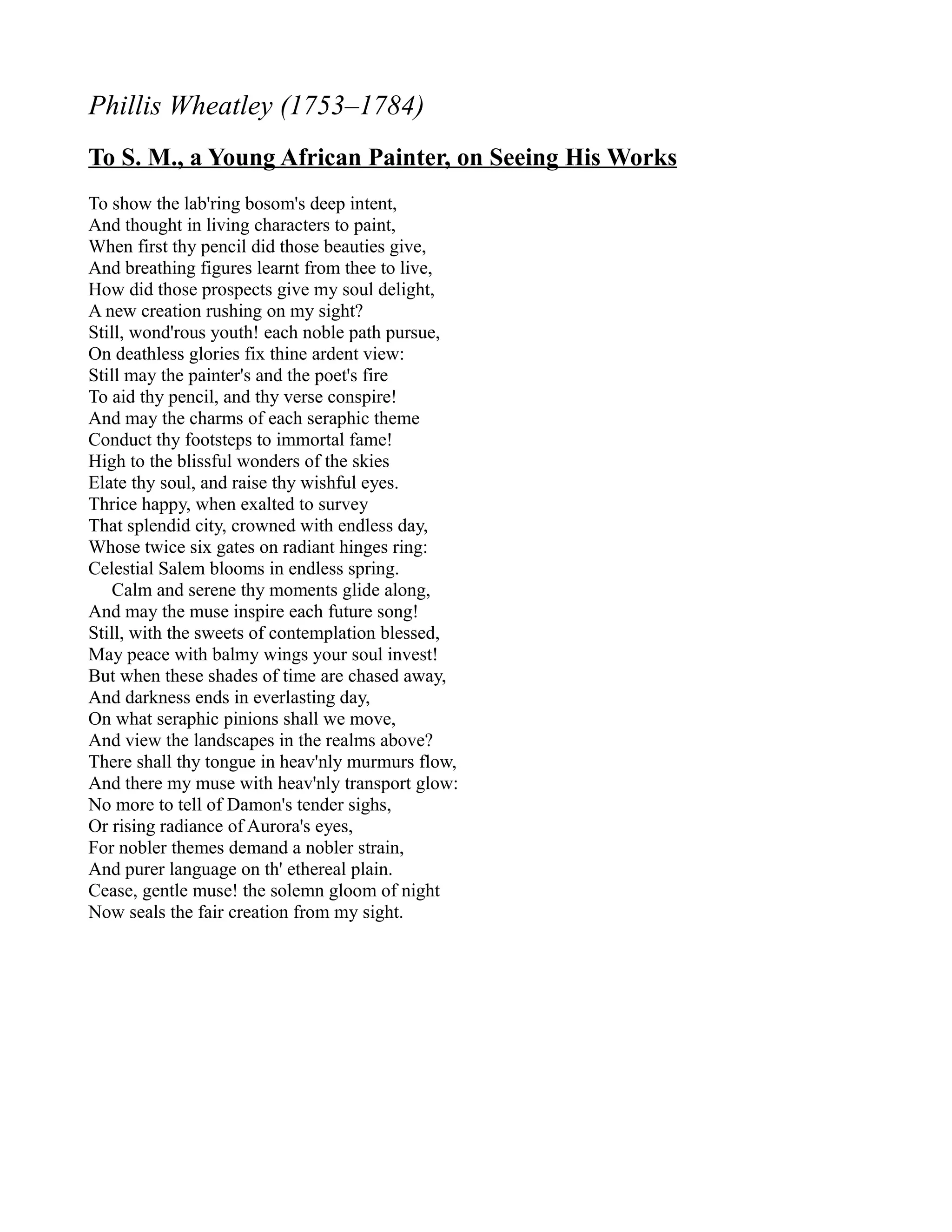 Phillis Wheatley (1753–1784)
To S. M., a Young African Painter, on Seeing His Works
To show the lab'ring bosom's deep intent,
And thought in living characters to paint,
When first thy pencil did those beauties give,
And breathing figures learnt from thee to live,
How did those prospects give my soul delight,
A new creation rushing on my sight?
Still, wond'rous youth! each noble path pursue,
On deathless glories fix thine ardent view:
Still may the painter's and the poet's fire
To aid thy pencil, and thy verse conspire!
And may the charms of each seraphic theme
Conduct thy footsteps to immortal fame!
High to the blissful wonders of the skies
Elate thy soul, and raise thy wishful eyes.
Thrice happy, when exalted to survey
That splendid city, crowned with endless day,
Whose twice six gates on radiant hinges ring:
Celestial Salem blooms in endless spring.
   Calm and serene thy moments glide along,
And may the muse inspire each future song!
Still, with the sweets of contemplation blessed,
May peace with balmy wings your soul invest!
But when these shades of time are chased away,
And darkness ends in everlasting day,
On what seraphic pinions shall we move,
And view the landscapes in the realms above?
There shall thy tongue in heav'nly murmurs flow,
And there my muse with heav'nly transport glow:
No more to tell of Damon's tender sighs,
Or rising radiance of Aurora's eyes,
For nobler themes demand a nobler strain,
And purer language on th' ethereal plain.
Cease, gentle muse! the solemn gloom of night
Now seals the fair creation from my sight.
 