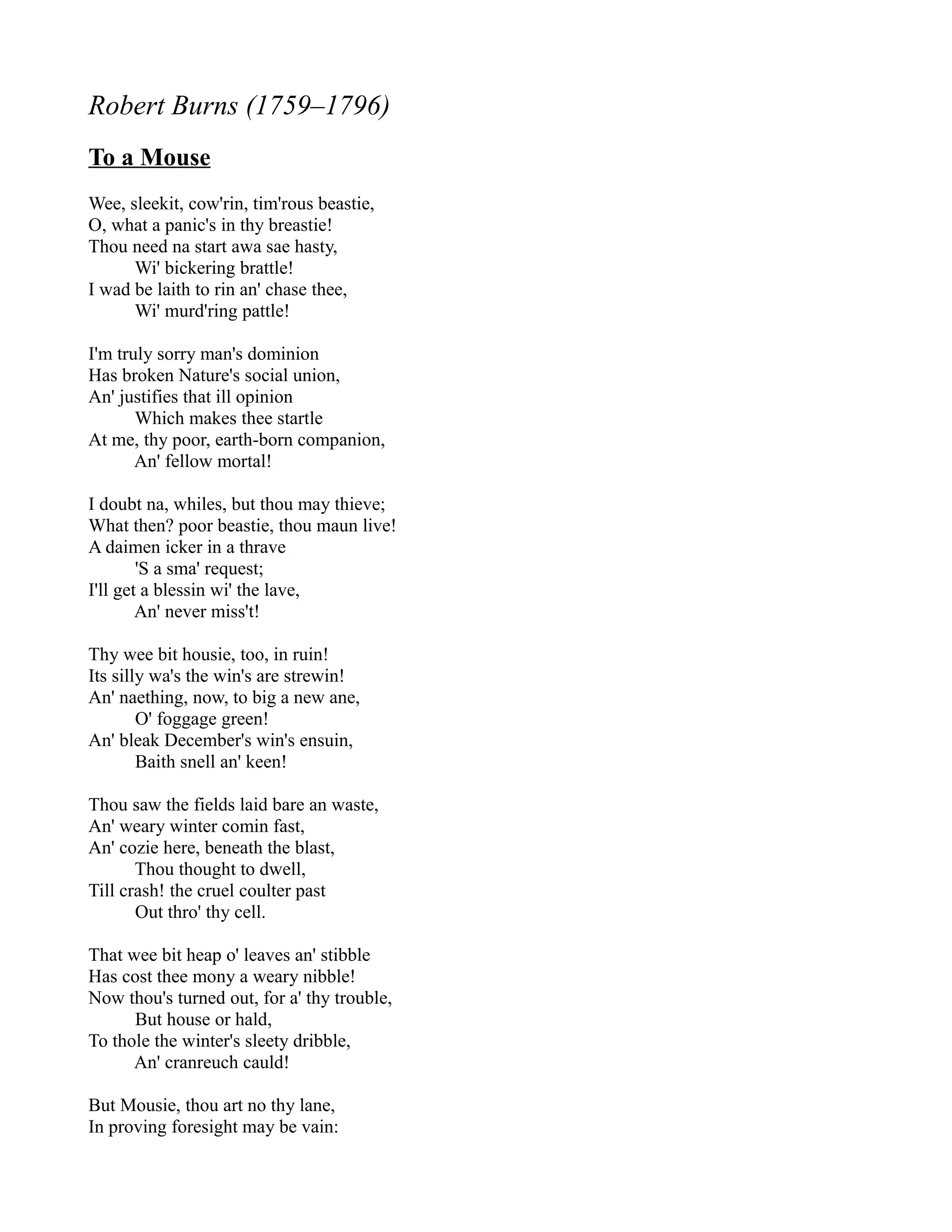Robert Burns (1759–1796)
To a Mouse
Wee, sleekit, cow'rin, tim'rous beastie,
O, what a panic's in thy breastie!
Thou need na start awa sae hasty,
      Wi' bickering brattle!
I wad be laith to rin an' chase thee,
      Wi' murd'ring pattle!

I'm truly sorry man's dominion
Has broken Nature's social union,
An' justifies that ill opinion
       Which makes thee startle
At me, thy poor, earth-born companion,
       An' fellow mortal!

I doubt na, whiles, but thou may thieve;
What then? poor beastie, thou maun live!
A daimen icker in a thrave
        'S a sma' request;
I'll get a blessin wi' the lave,
        An' never miss't!

Thy wee bit housie, too, in ruin!
Its silly wa's the win's are strewin!
An' naething, now, to big a new ane,
        O' foggage green!
An' bleak December's win's ensuin,
        Baith snell an' keen!

Thou saw the fields laid bare an waste,
An' weary winter comin fast,
An' cozie here, beneath the blast,
       Thou thought to dwell,
Till crash! the cruel coulter past
       Out thro' thy cell.

That wee bit heap o' leaves an' stibble
Has cost thee mony a weary nibble!
Now thou's turned out, for a' thy trouble,
      But house or hald,
To thole the winter's sleety dribble,
      An' cranreuch cauld!

But Mousie, thou art no thy lane,
In proving foresight may be vain:
 