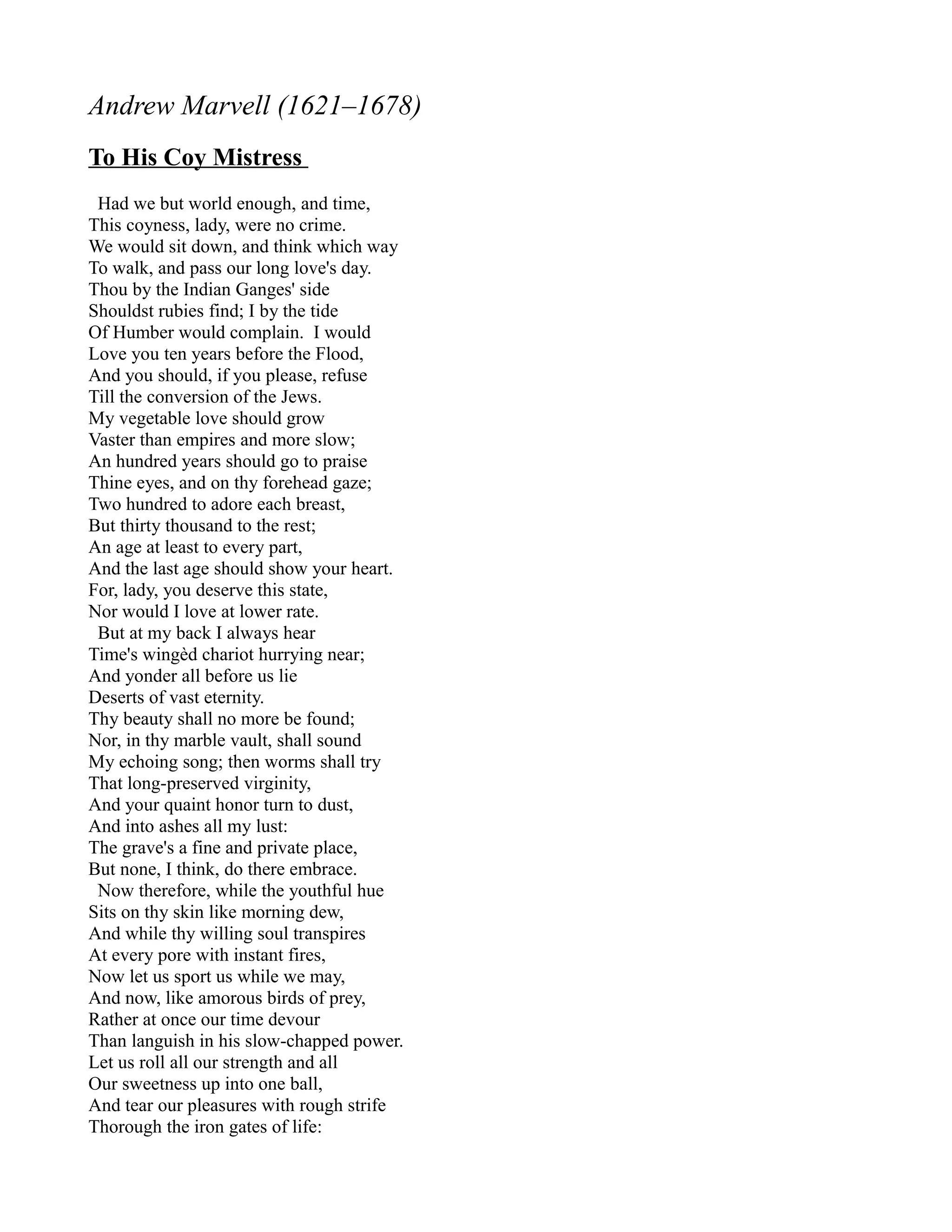 Andrew Marvell (1621–1678)
To His Coy Mistress
 Had we but world enough, and time,
This coyness, lady, were no crime.
We would sit down, and think which way
To walk, and pass our long love's day.
Thou by the Indian Ganges' side
Shouldst rubies find; I by the tide
Of Humber would complain. I would
Love you ten years before the Flood,
And you should, if you please, refuse
Till the conversion of the Jews.
My vegetable love should grow
Vaster than empires and more slow;
An hundred years should go to praise
Thine eyes, and on thy forehead gaze;
Two hundred to adore each breast,
But thirty thousand to the rest;
An age at least to every part,
And the last age should show your heart.
For, lady, you deserve this state,
Nor would I love at lower rate.
 But at my back I always hear
Time's wingèd chariot hurrying near;
And yonder all before us lie
Deserts of vast eternity.
Thy beauty shall no more be found;
Nor, in thy marble vault, shall sound
My echoing song; then worms shall try
That long-preserved virginity,
And your quaint honor turn to dust,
And into ashes all my lust:
The grave's a fine and private place,
But none, I think, do there embrace.
 Now therefore, while the youthful hue
Sits on thy skin like morning dew,
And while thy willing soul transpires
At every pore with instant fires,
Now let us sport us while we may,
And now, like amorous birds of prey,
Rather at once our time devour
Than languish in his slow-chapped power.
Let us roll all our strength and all
Our sweetness up into one ball,
And tear our pleasures with rough strife
Thorough the iron gates of life:
 