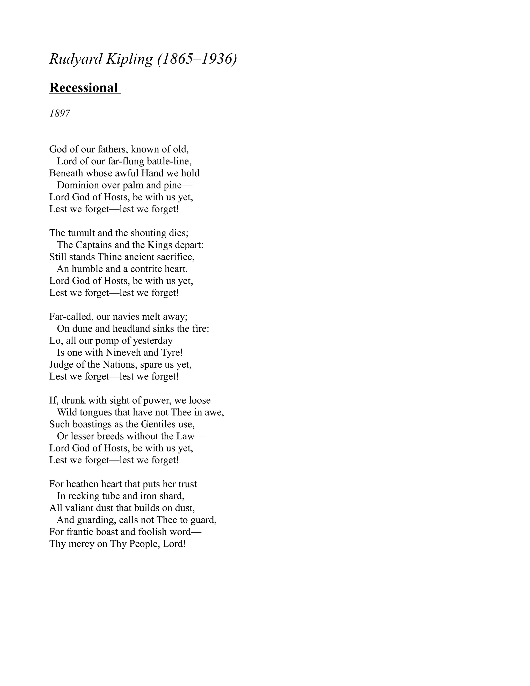 Rudyard Kipling (1865–1936)
Recessional
1897


God of our fathers, known of old,
 Lord of our far-flung battle-line,
Beneath whose awful Hand we hold
 Dominion over palm and pine—
Lord God of Hosts, be with us yet,
Lest we forget—lest we forget!

The tumult and the shouting dies;
  The Captains and the Kings depart:
Still stands Thine ancient sacrifice,
  An humble and a contrite heart.
Lord God of Hosts, be with us yet,
Lest we forget—lest we forget!

Far-called, our navies melt away;
  On dune and headland sinks the fire:
Lo, all our pomp of yesterday
  Is one with Nineveh and Tyre!
Judge of the Nations, spare us yet,
Lest we forget—lest we forget!

If, drunk with sight of power, we loose
  Wild tongues that have not Thee in awe,
Such boastings as the Gentiles use,
  Or lesser breeds without the Law—
Lord God of Hosts, be with us yet,
Lest we forget—lest we forget!

For heathen heart that puts her trust
 In reeking tube and iron shard,
All valiant dust that builds on dust,
 And guarding, calls not Thee to guard,
For frantic boast and foolish word—
Thy mercy on Thy People, Lord!
 
