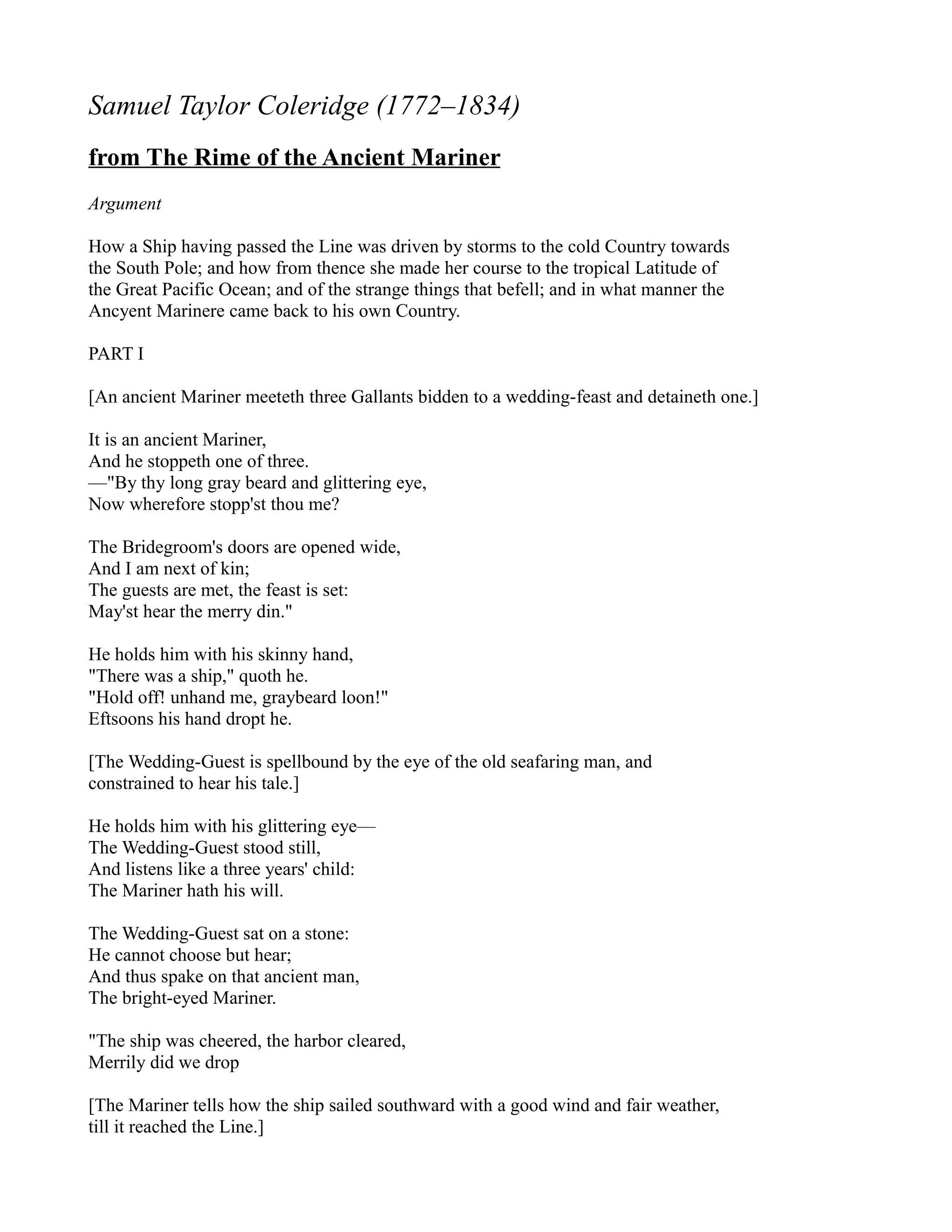 Samuel Taylor Coleridge (1772–1834)
from The Rime of the Ancient Mariner
Argument

How a Ship having passed the Line was driven by storms to the cold Country towards
the South Pole; and how from thence she made her course to the tropical Latitude of
the Great Pacific Ocean; and of the strange things that befell; and in what manner the
Ancyent Marinere came back to his own Country.

PART I

[An ancient Mariner meeteth three Gallants bidden to a wedding-feast and detaineth one.]

It is an ancient Mariner,
And he stoppeth one of three.
—"By thy long gray beard and glittering eye,
Now wherefore stopp'st thou me?

The Bridegroom's doors are opened wide,
And I am next of kin;
The guests are met, the feast is set:
May'st hear the merry din."

He holds him with his skinny hand,
"There was a ship," quoth he.
"Hold off! unhand me, graybeard loon!"
Eftsoons his hand dropt he.

[The Wedding-Guest is spellbound by the eye of the old seafaring man, and
constrained to hear his tale.]

He holds him with his glittering eye—
The Wedding-Guest stood still,
And listens like a three years' child:
The Mariner hath his will.

The Wedding-Guest sat on a stone:
He cannot choose but hear;
And thus spake on that ancient man,
The bright-eyed Mariner.

"The ship was cheered, the harbor cleared,
Merrily did we drop

[The Mariner tells how the ship sailed southward with a good wind and fair weather,
till it reached the Line.]
 