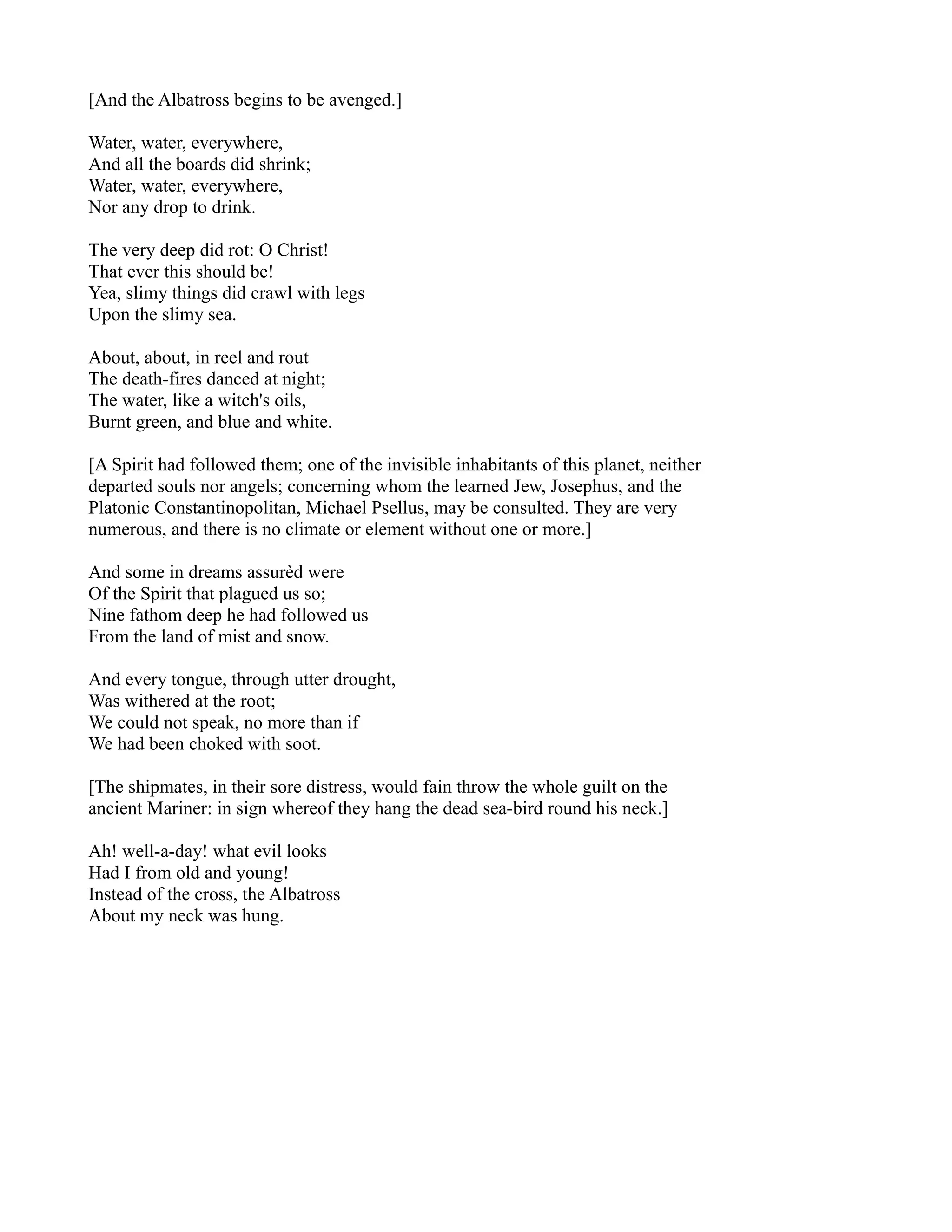 [And the Albatross begins to be avenged.]

Water, water, everywhere,
And all the boards did shrink;
Water, water, everywhere,
Nor any drop to drink.

The very deep did rot: O Christ!
That ever this should be!
Yea, slimy things did crawl with legs
Upon the slimy sea.

About, about, in reel and rout
The death-fires danced at night;
The water, like a witch's oils,
Burnt green, and blue and white.

[A Spirit had followed them; one of the invisible inhabitants of this planet, neither
departed souls nor angels; concerning whom the learned Jew, Josephus, and the
Platonic Constantinopolitan, Michael Psellus, may be consulted. They are very
numerous, and there is no climate or element without one or more.]

And some in dreams assurèd were
Of the Spirit that plagued us so;
Nine fathom deep he had followed us
From the land of mist and snow.

And every tongue, through utter drought,
Was withered at the root;
We could not speak, no more than if
We had been choked with soot.

[The shipmates, in their sore distress, would fain throw the whole guilt on the
ancient Mariner: in sign whereof they hang the dead sea-bird round his neck.]

Ah! well-a-day! what evil looks
Had I from old and young!
Instead of the cross, the Albatross
About my neck was hung.
 