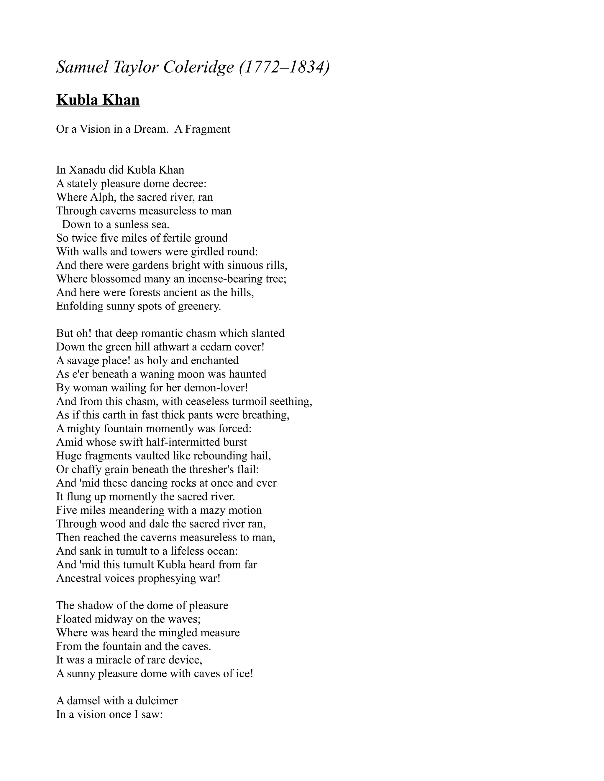 Samuel Taylor Coleridge (1772–1834)
Kubla Khan
Or a Vision in a Dream. A Fragment


In Xanadu did Kubla Khan
A stately pleasure dome decree:
Where Alph, the sacred river, ran
Through caverns measureless to man
 Down to a sunless sea.
So twice five miles of fertile ground
With walls and towers were girdled round:
And there were gardens bright with sinuous rills,
Where blossomed many an incense-bearing tree;
And here were forests ancient as the hills,
Enfolding sunny spots of greenery.

But oh! that deep romantic chasm which slanted
Down the green hill athwart a cedarn cover!
A savage place! as holy and enchanted
As e'er beneath a waning moon was haunted
By woman wailing for her demon-lover!
And from this chasm, with ceaseless turmoil seething,
As if this earth in fast thick pants were breathing,
A mighty fountain momently was forced:
Amid whose swift half-intermitted burst
Huge fragments vaulted like rebounding hail,
Or chaffy grain beneath the thresher's flail:
And 'mid these dancing rocks at once and ever
It flung up momently the sacred river.
Five miles meandering with a mazy motion
Through wood and dale the sacred river ran,
Then reached the caverns measureless to man,
And sank in tumult to a lifeless ocean:
And 'mid this tumult Kubla heard from far
Ancestral voices prophesying war!

The shadow of the dome of pleasure
Floated midway on the waves;
Where was heard the mingled measure
From the fountain and the caves.
It was a miracle of rare device,
A sunny pleasure dome with caves of ice!

A damsel with a dulcimer
In a vision once I saw:
 