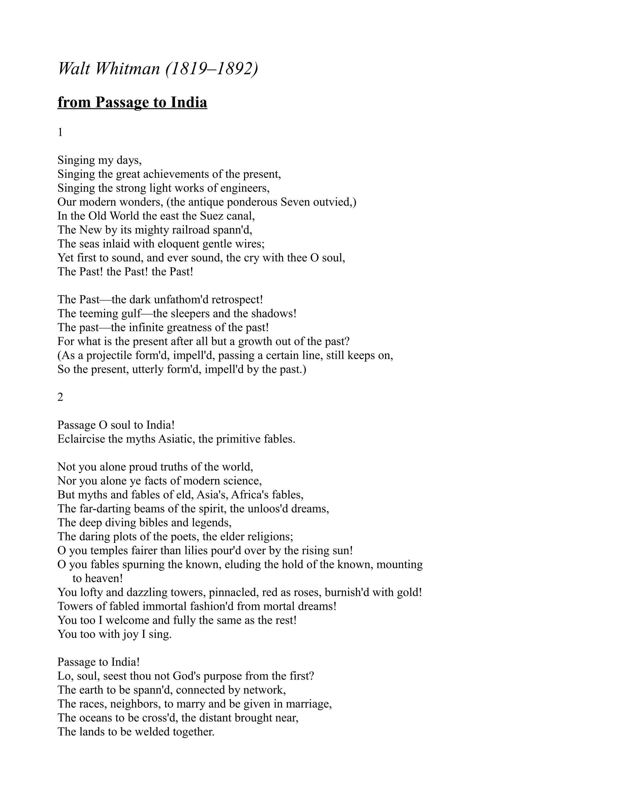 Walt Whitman (1819–1892)
from Passage to India
1

Singing my days,
Singing the great achievements of the present,
Singing the strong light works of engineers,
Our modern wonders, (the antique ponderous Seven outvied,)
In the Old World the east the Suez canal,
The New by its mighty railroad spann'd,
The seas inlaid with eloquent gentle wires;
Yet first to sound, and ever sound, the cry with thee O soul,
The Past! the Past! the Past!

The Past—the dark unfathom'd retrospect!
The teeming gulf—the sleepers and the shadows!
The past—the infinite greatness of the past!
For what is the present after all but a growth out of the past?
(As a projectile form'd, impell'd, passing a certain line, still keeps on,
So the present, utterly form'd, impell'd by the past.)

2

Passage O soul to India!
Eclaircise the myths Asiatic, the primitive fables.

Not you alone proud truths of the world,
Nor you alone ye facts of modern science,
But myths and fables of eld, Asia's, Africa's fables,
The far-darting beams of the spirit, the unloos'd dreams,
The deep diving bibles and legends,
The daring plots of the poets, the elder religions;
O you temples fairer than lilies pour'd over by the rising sun!
O you fables spurning the known, eluding the hold of the known, mounting
   to heaven!
You lofty and dazzling towers, pinnacled, red as roses, burnish'd with gold!
Towers of fabled immortal fashion'd from mortal dreams!
You too I welcome and fully the same as the rest!
You too with joy I sing.

Passage to India!
Lo, soul, seest thou not God's purpose from the first?
The earth to be spann'd, connected by network,
The races, neighbors, to marry and be given in marriage,
The oceans to be cross'd, the distant brought near,
The lands to be welded together.
 