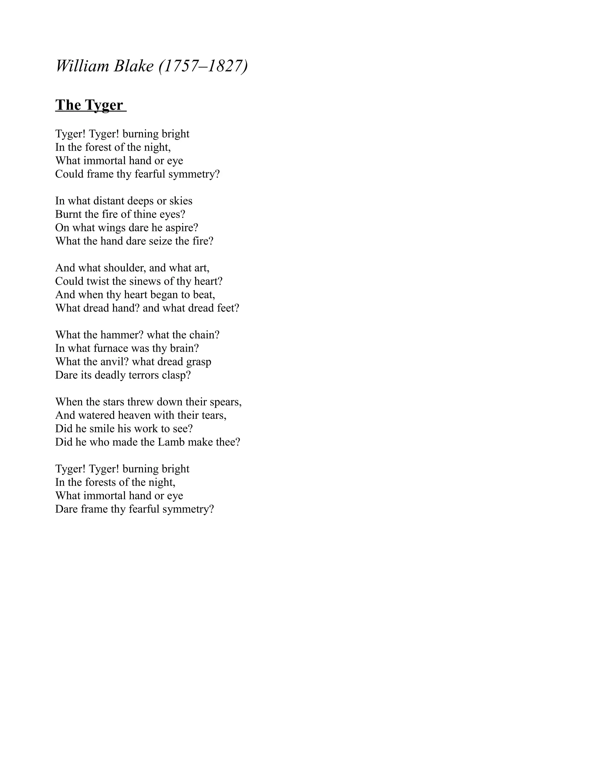 William Blake (1757–1827)

The Tyger
Tyger! Tyger! burning bright
In the forest of the night,
What immortal hand or eye
Could frame thy fearful symmetry?

In what distant deeps or skies
Burnt the fire of thine eyes?
On what wings dare he aspire?
What the hand dare seize the fire?

And what shoulder, and what art,
Could twist the sinews of thy heart?
And when thy heart began to beat,
What dread hand? and what dread feet?

What the hammer? what the chain?
In what furnace was thy brain?
What the anvil? what dread grasp
Dare its deadly terrors clasp?

When the stars threw down their spears,
And watered heaven with their tears,
Did he smile his work to see?
Did he who made the Lamb make thee?

Tyger! Tyger! burning bright
In the forests of the night,
What immortal hand or eye
Dare frame thy fearful symmetry?
 